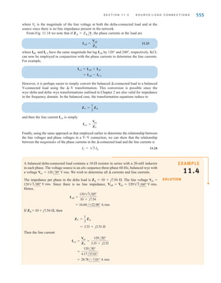 554 C H A P T E R 1 1 P O LY P H A S E C I R C U I T S
E11.8 Find the magnitude of the line voltage at the load in Fig. E11.8. ANSWER:
VL = 209.2 V rms.
Figure E11.8
+
–
+
–
–
+
9 
0.05 
0.05 
0.05 
9 
j6 
j0.1 
j0.1 
j0.1 
j6 
9 
j6 
A
B
C
a
b
c
215 –130° V rms
215 110° V rms
215 –10° V rms
DELTA-CONNECTED LOAD Consider now the -connected load shown in Fig. 11.18. Note
that in this connection the line-to-line voltage is the voltage across each load impedance.
If the phase voltages of the source are
11.21
then the line voltages are
11.22
Vca = 13 V
p /-210° = V
L /-210° = VCA
Vbc = 13 V
p /-90° = V
L /-90° = VBC
Vab = 13 V
p /30° = V
L /30° = VAB
Vcn = V
p /+120°
Vbn = V
p /-120°
Van = V
p /0°
Figure 11.18
Balanced three-phase
wye–delta system.
B
n
a A
b
c C
–±
–±
–±
ZΔ
ZΔ
Vab
Vbc
Vca
IaA
IbB
IcC
IBC
IAB
ICA
Vcn
Vbn
Van
ZΔ
irwin11_541-576hr.qxd 6-08-2010 15:11 Page 554
 