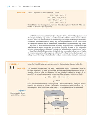 34 C H A P T E R 2 R E S I S T I V E C I R C U I T S
Let us find and in the network represented by the topological diagram in Fig. 2.6.
This diagram is redrawn in Fig. 2.8; node 1 is enclosed in surface 1, and nodes 3 and 4 are
enclosed in surface 2. A quick review of the previous example indicates that we derived a
value for from the value of However, is now completely enclosed in surface 2. If we
apply KCL to surface 2, assuming the currents out of the surface are positive, we obtain
or
which we obtained without any knowledge of Likewise for surface 1, what goes in must
come out and, therefore, The reader is encouraged to cut the network in Fig. 2.6
into two pieces in any fashion and show that KCL is always satisfied at the boundaries.
I1 = 80 mA.
I5.
I4 = 70 mA
I4 - 0.06 - 0.02 - 0.03 + 0.04 = 0
I5
I5.
I4
I1
I4
SOLUTION
I1
I6
I4
60 mA 20 mA
40 mA 30 mA
Surface 1
Surface 2
Figure 2.8
Diagram used to demon-
strate KCL for a surface.
Kirchhoff’s second law, called Kirchhoff’s voltage law (KVL), states that the algebraic sum of
the voltages around any loop is zero. As was the case with Kirchhoff’s current law, we will defer
the proof of this law and concentrate on understanding how to apply it. Once again the reader is
cautioned to remember that we are dealing only with lumped-parameter circuits. These circuits
are conservative, meaning that the work required to move a unit charge around any loop is zero.
In Chapter 1, we related voltage to the difference in energy levels within a circuit and
talked about the energy conversion process in a flashlight. Because of this relationship
between voltage and energy, Kirchhoff’s voltage law is based on the conservation of energy.
Recall that in Kirchhoff’s current law, the algebraic sign was required to keep track of whether
the currents were entering or leaving a node. In Kirchhoff’s voltage law, the algebraic sign is used
to keep track of the voltage polarity. In other words, as we traverse the circuit, it is necessary to
The KCL equations for nodes 1 through 4 follow:
If we added the first three equations, we would obtain the negative of the fourth. What does
this tell us about the set of equations?
i5(t) - i3(t) - i4(t) = 0
-i1(t) + 50i2(t) + i4(t) = 0
-i2(t) + i3(t) - 50i2(t) = 0
i1(t) + i2(t) - i5(t) = 0
SOLUTION
EXAMPLE
2.8
irwin02_025-100hr.qxd 30-06-2010 13:14 Page 34
 