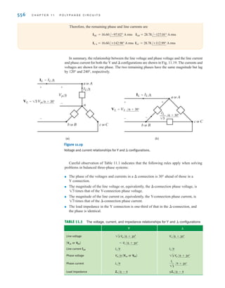 S E C T I O N 1 1 . 3 S O U R C E / L O A D C O N N E C T I O N S 555
where is the magnitude of the line voltage at both the delta-connected load and at the
source since there is no line impedance present in the network.
From Fig. 11.18 we note that if the phase currents at the load are
11.23
where IBC and ICA have the same magnitude but lag IAB by 120° and 240°, respectively. KCL
can now be employed in conjunction with the phase currents to determine the line currents.
For example,
However, it is perhaps easier to simply convert the balanced -connected load to a balanced
Y-connected load using the –Y transformation. This conversion is possible since the
wye–delta and delta–wye transformations outlined in Chapter 2 are also valid for impedance
in the frequency domain. In the balanced case, the transformation equations reduce to
and then the line current IaA is simply
Finally, using the same approach as that employed earlier to determine the relationship between
the line voltages and phase voltages in a Y–Y connection, we can show that the relationship
between the magnitudes of the phase currents in the -connected load and the line currents is
11.24
IL = 13 I¢
IaA =
Van
ZY
ZY =
1
3
Z¢
= IAB - ICA
IaA = IAB + IAC
IAB =
VAB
Z¢
Z¢ = Z¢ / ,
V
L
EXAMPLE
11.4
SOLUTION
A balanced delta-connected load contains a 10- resistor in series with a 20-mH inductor
in each phase. The voltage source is an abc-sequence three-phase 60-Hz, balanced wye with
a voltage We wish to determine all  currents and line currents.
The impedance per phase in the delta load is Z=10+j7.54 . The line voltage
Since there is no line impedance,
Hence,
If Z = 10 + j7.54 , then
Then the line current
= 28.78/-7.01° A rms
=
120/30°
4.17/37.01°
IaA =
Van
ZY
=
120/30°
3.33 + j2.51
= 3.33 + j2.51 
ZY =
1
3
Z¢
= 16.60/+22.98° A rms
IAB =
12013/60°
10 + j7.54
VAB = Vab = 12013/60° V rms.
12013/60° V rms.
Vab =
Van = 120/30° V rms.
irwin11_541-576hr.qxd 6-08-2010 15:11 Page 555
 