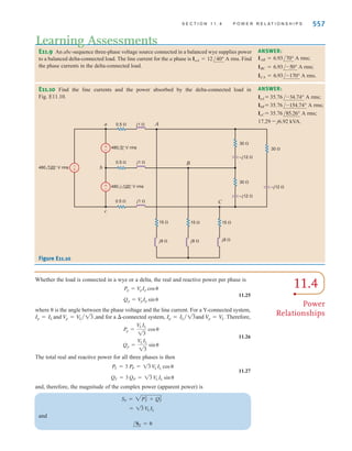 TABLE 11.1 The voltage, current, and impedance relationships for Y and  configurations
556 C H A P T E R 1 1 P O LY P H A S E C I R C U I T S
Therefore, the remaining phase and line currents are
ICA = 16.60/+142.98° A rms IcC = 28.78/+112.99° A rms
IBC = 16.60/-97.02° A rms IbB = 28.78/-127.01° A rms
Careful observation of Table 11.1 indicates that the following rules apply when solving
problems in balanced three-phase systems:
● The phase of the voltages and currents in a  connection is 30° ahead of those in a
Y connection.
● The magnitude of the line voltage or, equivalently, the -connection phase voltage, is
times that of the Y-connection phase voltage.
● The magnitude of the line current or, equivalently, the Y-connection phase current, is
times that of the -connection phase current.
● The load impedance in the Y connection is one-third of that in the -connection, and
the phase is identical.
13
13
(a) (b)
b or B b or B
c or C
a or A
a or A
n
c or C
VL=13 Vp ␾+30°
+ +
+
-
- +
-
-
IL=IL ␪
IL=IL ␪
IL ␪
Vp ␾
␾+30°
VL=VL ␾+30°
13
IL
–––
Figure 11.19
Voltage and current relationships for Y and  configurations.
Y 
Line voltage
Line current
Phase voltage
Phase current
Load impedance 3 ZY / - 
ZY / - 
IL
13
/ + 30°
IL /
13 Vp / + 30°
Vp / AVan or VANB
IL /
IL /
IaA
= VL / + 30°
AVab or VABB
VL / + 30°
13 Vp / + 30°
In summary, the relationship between the line voltage and phase voltage and the line current
and phase current for both the Y and  configurations are shown in Fig. 11.19. The currents and
voltages are shown for one phase. The two remaining phases have the same magnitude but lag
by 120° and 240°, respectively.
irwin11_541-576hr.qxd 6-08-2010 15:11 Page 556
 