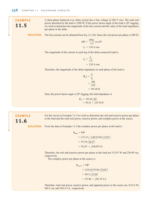S E C T I O N 1 1 . 4 P O W E R R E L A T I O N S H I P S 557
E11.9 An abc-sequence three-phase voltage source connected in a balanced wye supplies power
to a balanced delta-connected load. The line current for the a phase is Find
the phase currents in the delta-connected load.
IaA = 12/40° A rms.
ANSWER:
ICA = 6.93/-170° A rms.
IBC = 6.93/-50° A rms;
IAB = 6.93/70° A rms;
Learning Assessments
E11.10 Find the line currents and the power absorbed by the delta-connected load in
Fig. E11.10.
ANSWER:
IaA = 35.76 A rms;
IbB = 35.76 A rms;
IcC = 35.76 A rms;
17.29 - j6.92 kVA.
/85.26°
/-154.74°
/-34.74°
Figure E11.10
0.5 
0.5 
0.5 
j1 
j1 
j1 
15  15  15 
30 
–j12 
–j12 
30 
30 
–j12 
j8  j8  j8 
A
B
C
a
b
c
480 –120° V rms
480 120° V rms
480 0° V rms
+
–
+
–
–
+
Whether the load is connected in a wye or a delta, the real and reactive power per phase is
11.25
where  is the angle between the phase voltage and the line current. For a Y-connected system,
and and for a -connected system, and Therefore,
11.26
The total real and reactive power for all three phases is then
11.27
and, therefore, the magnitude of the complex power (apparent power) is
and
/ST = 
= 13 V
LIL
ST = 2P2
T + Q2
T
QT = 3 QP = 13 V
LIL sin 
PT = 3 PP = 13 V
LIL cos
Qp =
V
LIL
13
sin
Pp =
V
LIL
13
cos
V
p = V
L.
Ip = IL兾13
V
p = V
L兾13,
Ip = IL
Qp = V
pIp sin 
Pp = V
pIp cos  11.4
Power
Relationships
irwin11_541-576hr.qxd 6-08-2010 15:11 Page 557
 