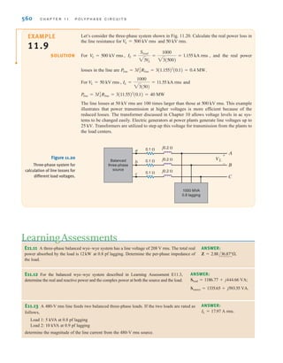 S E C T I O N 1 1 . 4 P O W E R R E L A T I O N S H I P S 559
EXAMPLE
11.7
SOLUTION
A balanced three-phase source serves three loads, as follows:
Load 1: 24 kW at 0.6 lagging power factor
Load 2: 10 kW at unity power factor
Load 3: 12 k at 0.8 leading power factor
If the line voltage at the loads is 208 V rms at 60 Hz, we wish to determine the line current and
the combined power factor of the loads.
From the data we find that
Therefore,
and the combined power factor is
= 0.869 lagging
pfload = cos29.63°
IL = 139.23 A rms
=
50,160
20813
IL =
@Sload @
13 V
L
= 50,160/29.63° VA
Sload = 43,600 + j24,800
S3 = 12,000/-36.9° = 9600 - j7200
S2 = 10,000 + j0
S1 = 24,000 + j32,000
VA
The sum of three complex
powers;
Sload = S1 + S2 + S3
[ h i n t ]
EXAMPLE
11.8
SOLUTION
Given the three-phase system in Example 11.7, let us determine the line voltage and power
factor at the source if the line impedance is Zline = 0.05 + j0.02 .
The complex power absorbed by the line impedances is
The complex power delivered by the source is then
The line voltage at the source is then
and the power factor at the source is
= 0.873 lagging
pfS = cos29.17°
= 220.87 V rms
V
LS
=
SS
13 IL
= 53,264/29.17° VA
= 43,600 + j24,800 + 2908 + j1163
SS = Sload + Sline
= 2908 + j1163 VA
Sline = 3ARlineI2
L + jXlineI2
LB
Recall that the complex power
for all three lines is
Sline = 3I2
LZline
[ h i n t ]
irwin11_541-576hr.qxd 6-08-2010 15:11 Page 559
 