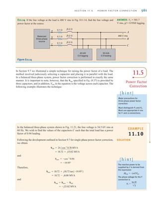 560 C H A P T E R 1 1 P O LY P H A S E C I R C U I T S
EXAMPLE
11.9
SOLUTION
Let’s consider the three-phase system shown in Fig. 11.20. Calculate the real power loss in
the line resistance for and .
For , , and the real power
losses in the line are .
For , and
The line losses at are 100 times larger than those at . This example
illustrates that power transmission at higher voltages is more efficient because of the
reduced losses. The transformer discussed in Chapter 10 allows voltage levels in ac sys-
tems to be changed easily. Electric generators at power plants generate line voltages up to
. Transformers are utilized to step up this voltage for transmission from the plants to
the load centers.
25 kV
500 kV rms
50 kV rms
Pline = 3I2
LRline = 3(11.55)2
(0.1) = 40 MW
IL =
1000
23(50)
= 11.55 kA rms
V
L = 50 kV rms
Pline = 3I2
LRline = 3(1.155)2
(0.1) = 0.4 MW
IL =
Sload
23V
L
=
1000
23(500)
= 1.155 kA rms
V
L = 500 kV rms
50 kV rms
V
L = 500 kV rms
Figure 11.20
Three-phase system for
calculation of line losses for
different load voltages.
a
A
B
C
b
c
1000 MVA
0.8 lagging
Balanced
three-phase
source
+
-
VL
0.1  j0.2 
0.1  j0.2 
0.1  j0.2 
E11.11 A three-phase balanced wye–wye system has a line voltage of 208 V rms. The total real
power absorbed by the load is at 0.8 pf lagging. Determine the per-phase impedance of
the load.
12kW
LearningAssessments
ANSWER:
Z = 2.88/36.87°.
E11.12 For the balanced wye–wye system described in Learning Assessment E11.3,
determine the real and reactive power and the complex power at both the source and the load.
ANSWER:
Ssource = 1335.65 + j593.55 VA.
Sload = 1186.77 + j444.66 VA;
E11.13 A line feeds two balanced three-phase loads. If the two loads are rated as
follows,
Load 1: 5 kVA at 0.8 pf lagging
Load 2: 10 kVA at 0.9 pf lagging
determine the magnitude of the line current from the 480-V rms source.
480-V rms ANSWER:
IL = 17.97 A rms.
irwin11_541-576hr.qxd 6-08-2010 15:11 Page 560
 