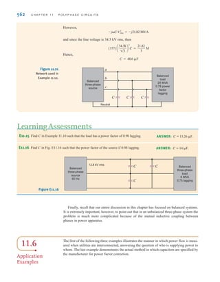 S E C T I O N 1 1 . 5 P O W E R F A C T O R C O R R E C T I O N 561
E11.14 If the line voltage at the load is 480 V rms in Fig. E11.14, find the line voltage and
power factor at the source.
ANSWER: VL = 501.7
V rms, pf = 0.9568 lagging.
a
b
c
40 kW
0.8 lagging
Balanced
three-phase
source
0.1  j0.2 
0.1  j0.2 
0.1  j0.2 
A
B
C
30 kVA
0.9 leading
+
–
480 V rms
In Section 9.7 we illustrated a simple technique for raising the power factor of a load. The
method involved judiciously selecting a capacitor and placing it in parallel with the load.
In a balanced three-phase system, power factor correction is performed in exactly the same
manner. It is important to note, however, that the Scap specified in Eq. (9.37) is provided by
three capacitors, and in addition, in the equation is the voltage across each capacitor. The
following example illustrates the technique.
Vrms
11.5
Power Factor
Correction
Major precautions for
three-phase power factor
correction:
Must distinguish PT and PP.
Must use appropriate V rms
for Y- and -connections.
[ h i n t ]
EXAMPLE
11.10
SOLUTION
In the balanced three-phase system shown in Fig. 11.21, the line voltage is 34.5 kV rms at
60 Hz. We wish to find the values of the capacitors C such that the total load has a power
factor of 0.94 leading.
Following the development outlined in Section 9.7 for single-phase power factor correction,
we obtain
and
Therefore,
and
= -j21.82 MVA
Scap = Snew - Sold
= 18.72 - j6.80 MVA
Snew = 18.72 + j18.72 tan(-19.95°)
= -19.95°
new = -cos-1
0.94
= 18.72 + j15.02 MVA
Sold = 24/cos-1
0.78 MVA
Figure E11.14
The reactive power to be
supplied by C is derived from
the expression
The phase voltage for the Y
connection is
VY =
34.5k
13
jQcap = -jCV2
rms
[ h i n t ]
irwin11_541-576hr.qxd 6-08-2010 15:11 Page 561
 