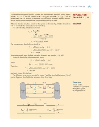 562 C H A P T E R 1 1 P O LY P H A S E C I R C U I T S
However,
and since the line voltage is 34.5 kV rms, then
Hence,
C = 48.6 	F
(377)a
34.5k
13
b
2
C =
21.82
3
M
-jC V2
rms = -j21.82 MVA
Figure 11.21
Network used in
Example 11.10.
C C C
a
b
c
Balanced
load
24 MVA
0.78 power
factor
lagging
Balanced
three-phase
source
Neutral
Finally, recall that our entire discussion in this chapter has focused on balanced systems.
It is extremely important, however, to point out that in an unbalanced three-phase system the
problem is much more complicated because of the mutual inductive coupling between
phases in power apparatus.
E11.15 Find C in Example 11.10 such that the load has a power factor of 0.90 lagging. ANSWER: C = 13.26 	F.
LearningAssessments
E11.16 Find C in Fig. E11.16 such that the power factor of the source if 0.98 lagging. ANSWER: C = 14/	F.
Balanced
three-phase
source
60 Hz
Balanced
three-phase
load
6 MVA
0.75 lagging
13.8 kV rms
C
C
C
The first of the following three examples illustrates the manner in which power flow is meas-
ured when utilities are interconnected, answering the question of who is supplying power to
whom. The last example demonstrates the actual method in which capacitors are specified by
the manufacturer for power factor correction.
11.6
Application
Examples
Figure E11.16
irwin11_541-576hr.qxd 6-08-2010 15:11 Page 562
 