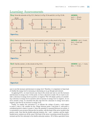sum to zero the increases and decreases in energy level. Therefore, it is important we keep track
of whether the energy level is increasing or decreasing as we go through each element.
In applying KVL, we must traverse any loop in the circuit and sum to zero the increases
and decreases in energy level. At this point, we have a decision to make. Do we want to con-
sider a decrease in energy level as positive or negative? We will adopt a policy of consider-
ing a decrease in energy level as positive and an increase in energy level as negative. As we
move around a loop, we encounter the plus sign first for a decrease in energy level and a
negative sign first for an increase in energy level.
Finally, we employ the convention to indicate the voltage of point a with respect
to point b: that is, the variable for the voltage between point a and point b, with point a
considered positive relative to point b. Since the potential is measured between two points, it
is convenient to use an arrow between the two points, with the head of the arrow located at the
positive node. Note that the double-subscript notation, the ± and – notation, and the single-
headed arrow notation are all the same if the head of the arrow is pointing toward the positive
terminal and the first subscript in the double-subscript notation. All of these equivalent forms
V
ab
S E C T I O N 2 . 2 K I R C H H O F F ’ S L A W S 35
E2.4 Given the networks in Fig. E2.3, find (a) in Fig. E2.4a and (b) in Fig. E2.4b.
IT
I1 ANSWER:
(a)
(b) IT = 70 mA.
I1 = -50 mA;
ANSWER: (a)
(b) and
I2 = 5 mA.
I1 = 8 mA
I1 = 6 mA;
ANSWER: (a) ix=4 mA;
(b) ix=12 mA.
(a)
50 mA
I1
IT
10 mA 40 mA 20 mA
(b)
±
–
Figure E2.4
I1
4 mA
10 mA
(a)
I1
I2
12 mA
4 mA
3 mA
(b)
±
–
E2.5 Find (a) in the network in Fig. E2.5a and (b) and in the circuit in Fig. E2.5b.
I2
I1
I1
E2.6 Find the current ix in the circuits in Fig. E2.6.
Figure E2.5
(a) (b)
R
44 mA
ix
10ix
R1 R2
12 mA
120 mA
ix
10ix
Figure E2.6
Learning Assessments
irwin02_025-100hr.qxd 30-06-2010 13:14 Page 35
 