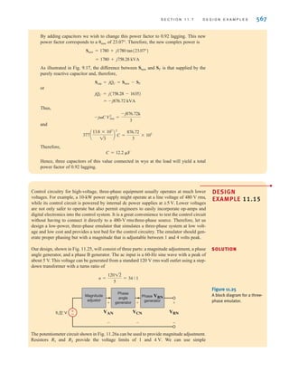 566 C H A P T E R 1 1 P O LY P H A S E C I R C U I T S
In the first example in this section, we examine the selection of both the conductor and the
capacitor in a practical power factor correction problem.
11.7
Design Examples
DESIGN
EXAMPLE
11.14
Two stores, as shown in Fig. 11.24, are located at a busy intersection. The stores are fed
from a balanced three-phase 60-Hz source with a line voltage of 13.8 kV rms. The power
line is constructed of a #4ACSR (aluminum cable steel reinforced) conductor that is rated
at 170 A rms.
A third store, shown in Fig. 11.24, wishes to locate at the intersection. Let us determine
(1) if the #4ACSR conductor will permit the addition of this store, and (2) the value of
the capacitors connected in wye that are required to change the overall power factor for all
three stores to 0.92 lagging.
1. The complex power for each of the three loads is
Therefore, the total complex power is
Since
the line current is
Since this value is well below the rated value of 170 A rms, the conductor is sized prop-
erly and we can safely add the third store.
2. The combined power factor for the three loads is found from the expression
cos = pf =
1780
2417
= 0.7365 lagging
= 101.1 A rms
IL =
(2417)A103
B
13(13.8)A103
B
ST = 13 V
LIL
= 2417/42.57° kVA
= 1780 + j1635
ST = S1 + S2 + S3
S3 = 800/25.8° = 720 + j349 kVA
S2 = 1000/60° = 500 + j866 kVA
S1 = 700/36.9° = 560 + j420 kVA
SOLUTION
Figure 11.24
Circuit used in
Example 11.14.
Balanced
three-phase
source
13.8 kV
Store #1
700 kVA
pf=0.8 lagging
a
b
c
Store #2
1000 kVA
pf=0.5 lagging
Store #3
800 kVA
pf=0.9 lagging
irwin11_541-576hr.qxd 6-08-2010 15:11 Page 566
 