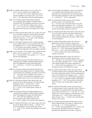 11.20 In a balanced three-phase wye–wye system, the
source is an abc-sequence set of voltages. The load
voltage on the a phase is VAN = 108.58 V rms,
Zline = 1 + j1.4 , and Zload = 10 + j13 . Determine the
input sequence of voltages.
11.21 A balanced abc-sequence of voltages feeds a balanced
three-phase wye–wye system. The line and load imped-
ance are and respectively. The
load voltage on the a phase is
Find the line voltage .
11.22 In a balanced three-phase wye–wye system, the source is
an abc-sequence set of voltages. The load voltage on the
a phase is
and Determine the input sequence
of the line-to-neutral voltages.
11.23 In a balanced three-phase wye–wye system, the source
is an abc-sequence set of voltages. The load voltage
on the a phase is
and
Determine the input voltages.
11.24 In a balanced three-phase wye–wye system, the source
is an abc-sequence set of voltages.
and the load voltage on the a
phase is Find the line
voltage
11.25 A balanced abc-sequence of voltages feeds a balanced
three-phase wye–wye system. The line and load imped-
ance are 0.6 + j 0.  and 8 + j12  respectively. The load
voltage on the a phase is
Find the line voltage .
11.26 In a balanced three-phase wye–wye system, the source
is an abc-sequence set of voltages. Zline = 1 + j1.8 ,
Zload = 14 + j12 , and the load voltage on the a phase
is VAN = 398.1 V rms. Find the line voltage
11.27 In a balanced three-phase wye–delta system the source has
an abc phase sequence and Van = 120 V rms. The
line and load impedances are 0.5 + j0.4  and 24 + j18 ,
respectively. Find the delta currents in the load.
11.28 In a balanced three-phase wye–wye system, the load
impedance is The source has phase
sequence abc and If the load
voltage is determine the
line impedance.
11.29 In a balanced three-phase wye–wye system, the
total power loss in the lines is 400 W.
and the power factor
of the load is 0.77 lagging. If the line impedance is
determine the load impedance.
2 + j1 ,
VAN = 105.28/31.56° V rms
VAN = 111.62/-1.33° V rms,
Van = 120/0° V rms.
8 + j4 .
/40°
Vab.
/17.99°
Vab
VAN = 116.63/10° V rms.
Vab.
VAN = 440/30° V rms.
Zload = 14 + j12 ,
Zline = 1 + j1 ,
Zload = 10 + j10 .
Zline = 2 + j1.4 ,
VAN = 120/60° V rms,
Zload = 10 + j13 .
Zline = 1 + j1.4 ,
VAN = 110/80° V rms,
Vab
VAN = 116.63/10° V rms.
8 + j12 ,
0.6 + j0.9 
/79.81°
572 C H A P T E R 1 1 P O LY P H A S E C I R C U I T S
11.30 In a balanced three-phase wye–wye system, the load
impedance is 10 + j1 . The source has phase sequence
abc and the line voltage Vab = 220 V rms. If the
load voltage VAN = 120 V rms, determine the line
impedance.
11.31 In a balanced three-phase wye–wye system, the load
impedance is 20 + j12 . The source has an abc-phase
sequence and Van = 120 V rms. If the load voltage
is VAN = 111.49 V rms, determine the
magnitude of the line current if the load is suddenly
short-circuited.
11.32 In a balanced three-phase wye–wye system, the
source is an abc-sequence set of voltages and
If the a-phase line current and
line impedance are known to be
and respectively, find the load impedance.
11.33 In a balanced three-phase wye–wye system, the
source is an abc-sequence set of voltages and
Van = 120 V rms. The load voltage on the a phase
is 110.65 V rms and the load impedance is
16 + j20 . Find the line impedance.
11.34 An abc-sequence set of voltages feeds a balanced
three-phase wye–wye system. If the input voltage
Van = 440 V rms, the load voltage on the a phase
is VAN = 398.32 V rms, and Zload is 20 + j24 ,
find the line impedance.
11.35 An abc-phase-sequence balanced three-phase source
feeds a balanced load. The system is wye–wye connect-
ed. The load impedance is 10 + j6 , the line imped-
ance is 1 + j0.5 V, and = 60°. The total power
loss in the lines is 470.44 W. Find VAN and the magni-
tude of the source voltage.
11.36 An abc-sequence balanced three-phase source feeds a
balanced wye–wye system. Zline = 0.8 + j0.2 ,
Zload = 12 + j6 , = 30°. The total power absorbed
by the load is 2 kW. Determine the total power loss in the
lines.
11.37 An abc-phase-sequence three-phase balanced
wye-connected 60-Hz source supplies a balanced
delta-connected load. The phase impedance in the
load consists of a 20- resistor series with a 20-mH
inductor, and the phase voltage at the source is
= 120 V rms. If the line impedance is zero,
find the line currents in the system.
11.38 In a three-phase balanced system, a delta-connected
source supplies power to a wye-connected load.
If the line impedance is 0.2 + j 0.4 , the load
impedance 3 + j2 , and the source phase voltage
= 208 V rms, find the magnitude of the line
voltage at the load.
11.39 In a balanced three-phase wye–wye system, the
source is an abc-sequence set of voltages and
= 120 V rms. The load voltage on the a
phase is 110 V rms, and the load impedance is
16 
 j20 . Find the line impedance.
/50°
/50°
Van
/10°
Vab
/30°
Van
/VAN
/VAN
/8.72°
/10°
/29.03°
/50°
0.8 + j1 ,
7.10/-10.28° A rms
Van = 120/40° V rms.
/- 0.2°
/0°
/0°
/30°
irwin11_541-576hr.qxd 6-08-2010 15:11 Page 572
 