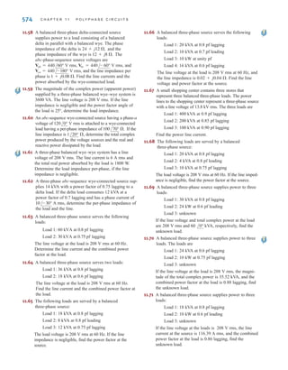 11.40 In a balanced three-phase wye–wye system, the
source is an abc-sequence set of voltages and
 120 V rms. If the a-phase line current
and line impedance are known to be 6 A rms
and 1 + j1 , respectively, find the load impedance.
11.41 An abc-phase-sequence three-phase balanced
wye-connected source supplies a balanced delta-
connected load. The impedance per phase in the delta
load is 12 + j6 . The line voltage at the source is
 120 V rms. If the line impedance is
zero, find the line currents in the balanced wye–delta
system.
11.42 In a balanced three-phase delta–wye system, the source
has an abc-phase sequence. The line and load imped-
ances are 0.6 + j0.3  and 12 + j7 , respectively.
If the line current  9.6 A rms, determine
the phase voltages of the source.
11.43 In a three-phase balanced system, a delta-connected
source supplies power to a wye-connected load. If the
line impedance is 0.2 + j0.4 , the load impedance
6 + j4 , and the source phase voltage = 210
V rms, find the magnitude of the line voltage at the load.
11.44 An abc-sequence set of voltages feeds a balanced three-
phase wye–wye system. If ,
and ,
find the load impedance.
11.45 An abc-phase-sequence three-phase balanced wye-
connected source supplies a balanced delta-connected
load. The impedance per phase of the delta load is
. If , find the line
current.
11.46 An abc-phase-sequence three-phase balanced wye-
connected source supplies power to a balanced delta-
connected load. The impedance per phase in the load is
. If the source voltage for the a phase is
and the line impedance is zero,
find the phase currents in the wye-connected source.
11.47 In a three-phase balanced delta–delta system, the
source has an abc-phase sequence. The line and load
impedances are and ,
respectively. If the load current in the delta is
, find the phase voltages of
the source.
11.48 An abc-phase-sequence three-phase balanced wye-
connected source supplies a balanced delta-connected
load. The impedance per phase of the delta load is
. If the line impedance is zero and
the line current in the a phase is known to be
, find the load voltage .
11.49 In a balanced three-phase wye–delta system, the source
has an abc-phase sequence and .
If the line impedance is zero and the line current
, find the load impedance per phase
in the delta.
IaA = 5/20° A rms
Van = 120/0° V rms
VAB
IaA = 28.10/-28.66° A rms
10 + j8 
IAB = 15/40° A rms
9 + j6 
0.3 + j0.2 
Van = 120/80° V rms
14 + j7 
VAB = 115/35° V rms
20 + j4 
Zline = 2 + j1.5 
VAN = 413.28/29.78° V rms,
Van = 440/30° V rms
/40°
Vab
/-20°
IaA
/40°
23
Vab
/15°
/40°
Van
P R O B L E M S 573
11.50 A three-phase load impedance consists of a balanced
wye in parallel with a balanced delta. What is the
equivalent wye load and what is the equivalent delta
load if the phase impedances of the wye and delta are
and , respectively?
11.51 In a balanced three-phase system, the abc-phase-
sequence source is wye connected and
. The load consists of two bal-
anced wyes with phase impedances of and
. If the line impedance is zero, find the line
currents and the phase current in each load.
11.52 In a balanced three-phase delta–delta system, the source
has an abc-phase sequence. The phase angle for the
source voltage is and .
If the total power absorbed by the load is 1400 W, find
the load impedance.
11.53 In a balanced three-phase system, the source is a
balanced wye with an abc-phase sequence and
The load is a balanced wye in
parallel with a balanced delta. The phase impedance of
the wye is and the phase impedance of the
delta is If the line impedance is
find the line currents and the phase
currents in the loads.
11.54 In a balanced three-phase system, the source is a
balanced wye with an abc-phase sequence and
The load consists of a balanced
wye with a phase impedance of in parallel
with a balanced delta with a phase impedance of
If the line impedance is find
the phase currents in the balanced wye load.
11.55 In a balanced three-phase system, the source has an
abc-phase sequence and is connected in delta. There are
two loads connected in parallel. The line connecting the
source to the loads has an impedance of
Load 1 is connected in wye, and the phase impedance is
Load 2 is connected in delta, and the phase
impedance is The current in the delta
load is Find the phase voltage of the
source.
11.56 In a balanced three-phase system, the source has an
abc-phase sequence and is connected in delta. There are
two parallel wye-connected loads. The phase imped-
ance of load 1 and load 2 is and
respectively. The line impedance connecting the source
to the loads is If the current in the a
phase of load 1 is find the delta
currents in the source.
11.57 An abc-phase-sequence balanced three-phase source
feeds a balanced load. The system is connected wye-
wye and The line impedance is
the load impedance is and
the total power absorbed by the load is 2000 W.
Determine the magnitude of the source voltage Van.
16 + j10 ,
0.5 + j0.2 ,
/Van = 0°.
IAN1
= 10/20° A rms,
0.3 + j0.2 .
10 + j4 ,
4 + j4 
16/45°A rms.
IAB
12 + j9 .
4 + j2 .
0.2 + j0.1 .
1.2 + j1 ,
21 + j12 .
8 + j5 
Vab = 208/60° V rms.
1 + j0.8 ,
18 + j12 .
5 + j3 ,
Vab = 215/50° V rms.
Iab = 4/15° A rms
/Vab = 40°
12 + j3 
8 + j2 
Van = 120/20° V rms
15 + j10 
6 + j3 
irwin11_541-576hr.qxd 6-08-2010 15:11 Page 573
 