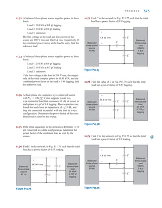 11.58 A balanced three-phase delta-connected source
supplies power to a load consisting of a balanced
delta in parallel with a balanced wye. The phase
impedance of the delta is and the
phase impedance of the wye is The
abc-phase-sequence source voltages are
and
and the line impedance per
phase is Find the line currents and the
power absorbed by the wye-connected load.
11.59 The magnitude of the complex power (apparent power)
supplied by a three-phase balanced wye–wye system is
3600 VA. The line voltage is 208 V rms. If the line
impedance is negligible and the power factor angle of
the load is determine the load impedance.
11.60 An abc-sequence wye-connected source having a phase-a
voltage of is attached to a wye-connected
load having a per-phase impedance of If the
line impedance is , determine the total complex
power produced by the voltage sources and the real and
reactive power dissipated by the load.
11.61 A three-phase balanced wye–wye system has a line
voltage of 208 V rms. The line current is 6 A rms and
the total real power absorbed by the load is 1800 W.
Determine the load impedance per-phase, if the line
impedance is negligible.
11.62 A three-phase abc-sequence wye-connected source sup-
plies 14 kVA with a power factor of 0.75 lagging to a
delta load. If the delta load consumes 12 kVA at a
power factor of 0.7 lagging and has a phase current of
, determine the per-phase impedance of
the load and the line.
11.63 A balanced three-phase source serves the following
loads:
Load 1: lagging
Load 2: lagging
The line voltage at the load is 208 V rms at 60 Hz.
Determine the line current and the combined power
factor at the load.
11.64 A balanced three-phase source serves two loads:
Load 1: 36 kVA at 0.8 pf lagging
Load 2: 18 kVA at 0.6 pf lagging
The line voltage at the load is 208 V rms at 60 Hz.
Find the line current and the combined power factor at
the load.
11.65 The following loads are served by a balanced
three-phase source:
Load 1: 18 kVA at 0.8 pf lagging
Load 2: 8 kVA at 0.8 pf leading
Load 3: 12 kVA at 0.75 pf lagging
The load voltage is 208 V rms at 60 Hz. If the line
impedance is negligible, find the power factor at the
source.
30 kVA at 0.75 pf
60 kVA at 0.8 pf
10/-30° A rms
1/20° Æ
100/70° .
120/0° V rms
25°,
1 + j0.08 .
Vca = 440/-180° V rms,
Vab = 440/60° V rms, Vbc = 440/- 60° V rms,
12 + j8 .
24 + j12 ,
574 C H A P T E R 1 1 P O LY P H A S E C I R C U I T S
11.66 A balanced three-phase source serves the following
loads:
Load 1: 20 kVA at 0.8 pf lagging
Load 2: 10 kVA at 0.7 pf leading
Load 3: 10 kW at unity pf
Load 4: 16 kVA at 0.6 pf lagging
The line voltage at the load is 208 V rms at 60 Hz, and
the line impedance is . Find the line
voltage and power factor at the source.
11.67 A small shopping center contains three stores that
represent three balanced three-phase loads. The power
lines to the shopping center represent a three-phase source
with a line voltage of 13.8 kV rms. The three loads are
Load 1: 400 kVA at 0.9 pf lagging
Load 2: 200 kVA at 0.85 pf lagging
Load 3: 100 kVA at 0.90 pf lagging
Find the power line current.
11.68 The following loads are served by a balanced
three-phase source:
Load 1: 20 kVA at 0.8 pf lagging
Load 2: 4 kVA at 0.8 pf leading
Load 3: 10 kVA at 0.75 pf lagging
The load voltage is 208 V rms at 60 Hz. If the line imped-
ance is negligible, find the power factor at the source.
11.69 A balanced three-phase source supplies power to three
loads:
Load 1: 30 kVA at 0.8 pf lagging
Load 2: 24 kW at 0.6 pf leading
Load 3: unknown
If the line voltage and total complex power at the load
are 208 V rms and kVA, respectively, find the
unknown load.
11.70 A balanced three-phase source supplies power to three
loads. The loads are
Load 1: 24 kVA at 0.6 pf lagging
Load 2: 10 kW at 0.75 pf lagging
Load 3: unknown
If the line voltage at the load is 208 V rms, the magni-
tude of the total complex power is 35.52 kVA, and the
combined power factor at the load is 0.88 lagging, find
the unknown load.
11.71 A balanced three-phase source supplies power to three
loads:
Load 1: 18 kVA at 0.8 pf lagging
Load 2: 10 kW at 0.6 pf leading
Load 3: unknown
If the line voltage at the loads is 208 V rms, the line
current at the source is 116.39 A rms, and the combined
power factor at the load is 0.86 lagging, find the
unknown load.
60 /0°
0.02 + j0.04 
irwin11_541-576hr.qxd 6-08-2010 15:11 Page 574
 