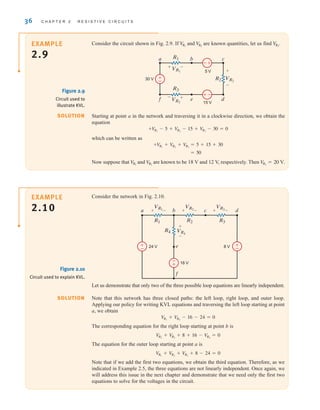 36 C H A P T E R 2 R E S I S T I V E C I R C U I T S
Consider the network in Fig. 2.10.
EXAMPLE
2.10
SOLUTION
Figure 2.10
Circuit used to explain KVL.
e
f
a b c d
VR3
VR4
VR2
VR1
R1
R4
R2 R3
24 V
16 V
8 V
+ – +
+
–
– + –
-
+
±
–
±
–
Let us demonstrate that only two of the three possible loop equations are linearly independent.
Note that this network has three closed paths: the left loop, right loop, and outer loop.
Applying our policy for writing KVL equations and traversing the left loop starting at point
a, we obtain
The corresponding equation for the right loop starting at point b is
The equation for the outer loop starting at point a is
Note that if we add the first two equations, we obtain the third equation. Therefore, as we
indicated in Example 2.5, the three equations are not linearly independent. Once again, we
will address this issue in the next chapter and demonstrate that we need only the first two
equations to solve for the voltages in the circuit.
V
R1
+ V
R2
+ V
R3
+ 8 - 24 = 0
V
R2
+ V
R3
+ 8 + 16 - V
R4
= 0
V
R1
+ V
R4
- 16 - 24 = 0
Consider the circuit shown in Fig. 2.9. If and are known quantities, let us find V
R3
.
V
R2
V
R1
R1
VR1
VR2
VR3
R2
a
5 V
30 V
15 V
b
f e
c
d
+
+
+
–
–
–
R3
+
-
–
±
±
–
Starting at point a in the network and traversing it in a clockwise direction, we obtain the
equation
which can be written as
Now suppose that and are known to be 18 V and 12 V, respectively. Then V
R3
= 20 V.
V
R2
V
R1
= 50
+V
R1
+ V
R2
+ V
R3
= 5 + 15 + 30
+V
R1
- 5 + V
R2
- 15 + V
R3
- 30 = 0
SOLUTION
EXAMPLE
2.9
Figure 2.9
Circuit used to
illustrate KVL.
irwin02_025-100hr.qxd 30-06-2010 13:14 Page 36
 