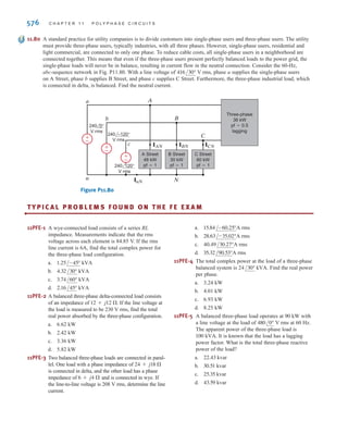11.72 A balanced three-phase source supplies power to three
loads:
Load 1: 30 kVA at 0.8 pf lagging
Load 2: 24 kW at 0.6 pf leading
Load 3: unknown
The line voltage at the load and line current at the
source are 208 V rms and 166.8 A rms, respectively. If
the combined power factor at the load is unity, find the
unknown load.
11.73 A balanced three-phase source supplies power to three
loads:
Load 1: 24 kW at 0.8 pf lagging
Load 2: 10 kVA at 0.7 pf leading
Load 3: unknown
If the line voltage at the load is 208 V rms, the magni-
tude of the total complex power is 41.93 kVA, and the
combined power factor at the load is 0.86 lagging, find
the unknown load.
11.74 A three-phase abc-sequence wye-connected source
with supplies power to a
wye-connected load that consumes 50 kW of power in
each phase at a pf of 0.8 lagging. Three capacitors are
found that each have an impedance of , and
they are connected in parallel with the load in a wye
configuration. Determine the power factor of the com-
bined load as seen by the source.
11.75 If the three capacitors in the network in Problem 11.74
are connected in a delta configuration, determine the
power factor of the combined load as seen by the
source.
11.76 Find C in the network in Fig. P11.76 such that the total
load has a power factor of 0.87 leading.
Figure P11.76
C
C C
Balanced
three-phase
source
60 Hz
Balanced
three-phase
load
20 MVA
0.707 pf
lagging
34.5 kV rms
+
-
-j2.0 
Van = 220/0° V rms
P R O B L E M S 575
11.77 Find C in the network in Fig. P11.77 such that the total
load has a power factor of 0.9 lagging.
Figure P11.77
11.78 Find the value of C in Fig. P11.78 such that the total
load has a power factor of 0.87 lagging.
Figure P11.78
11.79 Find C in the network in Fig. P11.79 so that the total
load has a power factor of 0.9 leading.
Figure P11.79
C
C
C
4.6 kV rms
Balanced
three-phase
source
60 Hz
Balanced
three-phase
load
6 MVA
0.8 pf
lagging
+
-
C
C C
Balanced
three-phase
source
60 Hz
Balanced
three-phase
load
20 MVA
0.707 pf
lagging
34.5 kV rms
+
-
C
C
C
4.6 kV rms
Balanced
three-phase
source
60 Hz
Balanced
three-phase
load
6 MVA
0.8 pf
lagging
+
-
irwin11_541-576hr.qxd 6-08-2010 15:11 Page 575
 