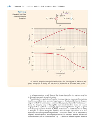 Let us now demonstrate the manner in which the voltage across an element in a series RLC
network varies with frequency.
S E C T I O N 1 2 . 1 V A R I A B L E F R E Q U E N C Y- R E S P O N S E A N A LY S I S 581
(a)
Frequency
Magnitude
of
Z
eq
()
0
R
0
=
1
1
——–
LC
Frequency
(c)
(b)
Phase
of
Z
eq
(degrees)
0
–90°
0
±90°
Zeq C
R L Figure 12.4
Frequency-dependent
impedance of an RLC series
network.
Consider the network in Fig. 12.5a. We wish to determine the variation of the output volt-
age as a function of frequency over the range from 0 to 1 kHz.
Using voltage division, we can express the output as
or, equivalently,
Using the element values, we find that the equation becomes
Vo = a
(j)A37.95 * 10-3
B
(j)2
A2.53 * 10-4
B + jA37.95 * 10-3
B + 1
b10/0°
Vo = a
jCR
(j)2
LC + jCR + 1
bVS
Vo =
°
R
R + jL +
1
jC
¢
VS
SOLUTION
EXAMPLE
12.1
irwin12_577-666hr.qxd 6-08-2010 15:14 Page 581
 
