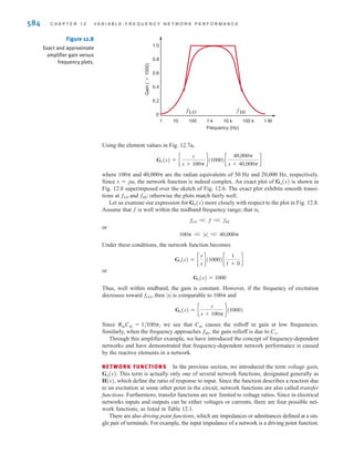 that portion of the plot where the gain is constant and is bounded by two points, which we
will refer to as and Notice once again that the frequency axis is a log axis and, thus,
the frequency response is displayed on a semilog plot.
A model for the amplifier described graphically in Fig. 12.6 is shown in Fig. 12.7a, with
the frequency-domain equivalent circuit in Fig. 12.7b.
If the input is a steady-state sinusoid, we can use frequency-domain analysis to find the gain
which with the substitution s=j can be expressed as
Using voltage division, we find that the gain is
or
Gv(s) = c
sCinRin
1 + sCinRin
d(1000)c
1
1 + sCoRo
d
Gv(s) =
Vo(s)
VS(s)
=
Vin(s)
VS(s)
Vo(s)
Vin(s)
= c
Rin
Rin + 1兾sCin
d(1000)c
1兾sCo
Ro + 1兾sCo
d
Gv(s) =
Vo(s)
VS(s)
Gv(j) =
Vo(j)
VS(j)
fHI.
fLO
S E C T I O N 1 2 . 1 V A R I A B L E F R E Q U E N C Y- R E S P O N S E A N A LY S I S 583
Frequency (Hz)
Gain
(*1000)
1
0
10 1 M
1.0
100
0.2
0.4
0.6
0.8
1 k 10 k 100 k
fLO fHI
Figure 12.6
Amplifier frequency-response
requirements.
vo(t)
+
-
+
-
vS(t)
+
-
±
–
Cin
Ro
Rin Co
vin(t)
1000vin(t)
Vo(s)
+
-
VS(s)
+
-
+
-
±
–
1/sCin Ro
Rin
1/sCo
Vin(s)
1000Vin(s)
Rin=1 M Cin=3.18 nF Ro=100  Co=79.58 nF
(a)
(b)
Figure 12.7
Amplifier equivalent network.
irwin12_577-666hr.qxd 6-08-2010 15:14 Page 583
 