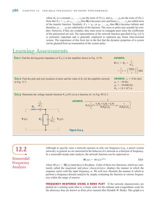 POLES AND ZEROS As we have indicated, the network function can be expressed as the
ratio of the two polynomials in s. In addition, we note that since the values of our circuit ele-
ments, or controlled sources, are real numbers, the coefficients of the two polynomials will
be real. Therefore, we will express a network function in the form
12.2
where N(s) is the numerator polynomial of degree m and D(s) is the denominator polyno-
mial of degree n. Equation (12.2) can also be written in the form
12.3
H(s) =
K0As - z1BAs - z2B p As - zmB
As - p1BAs - p2B p As - pnB
H(s) =
N(s)
D(s)
=
amsm
+ am-1sm-1
+ p + a1s + a0
bnsn
+ bn-1sn-1
+ p + b1s + b0
S E C T I O N 1 2 . 1 V A R I A B L E F R E Q U E N C Y- R E S P O N S E A N A LY S I S 585
TABLE 12.1 Network transfer functions
INPUT OUTPUT TRANSFER FUNCTION SYMBOL
Voltage Voltage Voltage gain
Current Voltage Transimpedance
Current Current Current gain
Voltage Current Transadmittance Y(s)
Gi(s)
Z(s)
Gv(s)
We wish to determine the transfer admittance CI2(s)/V1(s)D and the voltage gain of the
network shown in Fig. 12.9.
The mesh equations for the network are
Solving the equations for I2(s) yields
Therefore, the transfer admittance CI2(s)/V1(s)D is
and the voltage gain is
Gv(s) =
V2(s)
V1(s)
=
LCR2s2
AR1 + R2BLCs2
+ AL + R1R2CBs + R1
YT(s) =
I2(s)
V1(s)
=
LCs2
AR1 + R2BLCs2
+ AL + R1R2CBs + R1
I2(s) =
sLV1(s)
AR1 + sLBAR2 + sL + 1兾sCB - s2
L2
V2(s) = I2(s)R2
-sLI1(s) + aR2 + sL +
1
sC
bI2(s) = 0
AR1 + sLBI1(s) - sLI2(s) = V1(s)
SOLUTION
EXAMPLE
12.2
±
–
R1
R2
1
sC
—
+
-
V2(s)
V1(s) sL I2(s)
I1(s)
Figure 12.9
Circuit employed in
Example 12.2.
irwin12_577-666hr.qxd 6-08-2010 15:14 Page 585
 