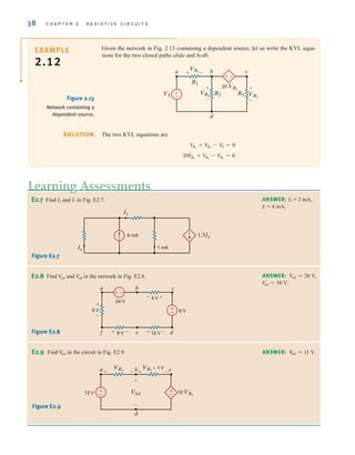38 C H A P T E R 2 R E S I S T I V E C I R C U I T S
The two KVL equations are
20V
R1
+ V
R3
- V
R2
= 0
V
R1
+ V
R2
- V
S = 0
SOLUTION
E2.8 Find and in the network in Fig. E2.8.
Veb
V
ad ANSWER:
V
eb = 10 V.
V
ad = 26 V,
12 V
4 V
24 V
8 V
6 V
f e d
a b c
+
+ – +
+
–
–
–
6 V
±
–
–
±
E2.9 Find in the circuit in Fig. E2.9.
V
bd ANSWER: Vbd = 11 V.
±
–
Vbd
VR1
VR2
= 1 V
12 V 10 VR1
a b c
d
+
–
+ +
– –
±
–
Figure E2.8
Figure E2.9
E2.7 Find IX and I1 in Fig. E2.7. ANSWER: IX = 2 mA,
I1 = 4 mA.
1 mA
6 mA
Ix
1.5Ix
I1
Figure E2.7
Given the network in Fig. 2.13 containing a dependent source, let us write the KVL equa-
tions for the two closed paths abda and bcdb.
±–
a b
d
c
VR1
VS VR3
20 VR1
VR2
R1
R2 R3
+
+
–
+
–
–
±
–
EXAMPLE
2.12
Figure 2.13
Network containing a
dependent source.
Learning Assessments
irwin02_025-100hr.qxd 30-06-2010 13:14 Page 38
 