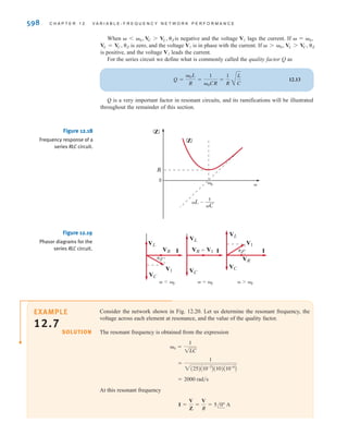 S E C T I O N 1 2 . 3 R E S O N A N T C I R C U I T S 597
E12.10 Find H(j) if its magnitude characteristic is shown in Fig. E12.10. ANSWER:
5 25  (rad/s)
12
–40 dB/dec
40
20 dB/dec
–10
–20 dB/dec
|H|(dB)
Figure E12.10
12.3
Resonant Circuits
SERIES RESONANCE A circuit with extremely important frequency characteristics is
shown in Fig. 12.17. The input impedance for the series RLC circuit is
12.10
The imaginary term will be zero if
The value of  that satisfies this equation is
12.11
and at this value of  the impedance becomes
12.12
This frequency 0, at which the impedance of the circuit is purely real, is also called the res-
onant frequency, and the circuit itself at this frequency is said to be in resonance. Resonance
is a very important consideration in engineering design. For example, engineers designing the
attitude control system for the Saturn vehicles had to ensure that the control system frequency
did not excite the body bending (resonant) frequencies of the vehicle. Excitation of the bend-
ing frequencies would cause oscillations that, if continued unchecked, would result in a
buildup of stress until the vehicle would finally break apart.
Resonance is also a benefit, providing string and wind musical instruments with volume
and rich tones.
At resonance the voltage and current are in phase and, therefore, the phase angle is zero
and the power factor is unity. At resonance the impedance is a minimum and, therefore, the
current is maximum for a given voltage. Fig. 12.18 illustrates the frequency response of the
series RLC circuit. Note that at low frequencies the impedance of the series circuit is domi-
nated by the capacitive term, and at high frequencies the impedance is dominated by the
inductive term.
Resonance can be viewed from another perspective—that of the phasor diagram. In the
series circuit the current is common to every element. Therefore, the current is employed as
reference. The phasor diagram is shown in Fig. 12.19 for the three frequency values
 7 0.
 = 0,
 6 0,
ZAj0B = R
0 =
1
1LC
L =
1
C
Z(j) = R + jL +
1
jC
= R + jaL -
1
C
b
R
C
L
+
+
-
-
VR
I
V1
Figure 12.17
Series RLC circuit.
H(j) =
0.3162a
j
5
+ 1 b
a
j
12
+ 1b a
j
25
+ 1b a
j
40
+ 1 b
.
irwin12_577-666hr.qxd 6-08-2010 15:14 Page 597
 