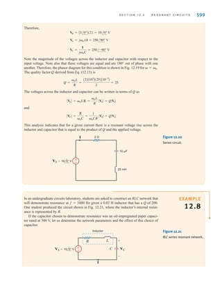 When is negative and the voltage V1 lags the current. If
is zero, and the voltage V1 is in phase with the current. If
is positive, and the voltage V1 leads the current.
For the series circuit we define what is commonly called the quality factor Q as
12.13
Q is a very important factor in resonant circuits, and its ramifications will be illustrated
throughout the remainder of this section.
Q =
0L
R
=
1
0CR
=
1
R B
L
C
 7 0, VL 7 VC, Z
VL = VC, Z
 = 0,
 6 0, VC 7 VL, Z
598 C H A P T E R 1 2 V A R I A B L E - F R E Q U E N C Y N E T W O R K P E R F O R M A N C E
|Z|
R
0
|Z|
0
L-
C

1
——
VR
VC
I
Z
VL
VR=V1
VC
I
0 =0
VL
VC
V1
I
0
VR
Z
VL
V1
Figure 12.18
Frequency response of a
series RLC circuit.
Figure 12.19
Phasor diagrams for the
series RLC circuit.
EXAMPLE
12.7
SOLUTION
Consider the network shown in Fig. 12.20. Let us determine the resonant frequency, the
voltage across each element at resonance, and the value of the quality factor.
The resonant frequency is obtained from the expression
At this resonant frequency
I =
V
Z
=
V
R
= 5/0° A
= 2000 rad兾s
=
1
2(25)A10-3
B(10)A10-6
B
0 =
1
1LC
irwin12_577-666hr.qxd 6-08-2010 15:14 Page 598
 