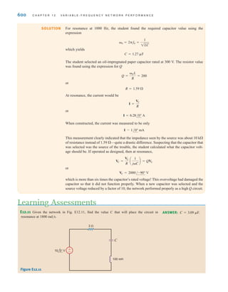 S E C T I O N 1 2 . 3 R E S O N A N T C I R C U I T S 599
Therefore,
Note the magnitude of the voltages across the inductor and capacitor with respect to the
input voltage. Note also that these voltages are equal and are 180° out of phase with one
another. Therefore, the phasor diagram for this condition is shown in Fig. 12.19 for =0.
The quality factor Q derived from Eq. (12.13) is
The voltages across the inductor and capacitor can be written in terms of Q as
and
This analysis indicates that for a given current there is a resonant voltage rise across the
inductor and capacitor that is equal to the product of Q and the applied voltage.
@VC @ =
∑I∑
0C
=
1
0CR
∑VS∑ = Q∑VS∑
@VL @ = 0L∑I∑ =
0
