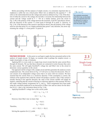 S E C T I O N 2 . 3 S I N G L E - L O O P C I R C U I T S 39
Before proceeding with the analysis of simple circuits, it is extremely important that we
emphasize a subtle but very critical point. Ohm’s law as defined by the equation V=IR
refers to the relationship between the voltage and current as defined in Fig. 2.14a. If the direc-
tion of either the current or the voltage, but not both, is reversed, the relationship between the
current and the voltage would be V=–IR. In a similar manner, given the circuit in
Fig. 2.14b, if the polarity of the voltage between the terminals A and B is specified as shown,
then the direction of the current I is from point B through R to point A. Likewise, in
Fig. 2.14c, if the direction of the current is specified as shown, then the polarity of the voltage
must be such that point D is at a higher potential than point C and, therefore, the arrow rep-
resenting the voltage V is from point C to point D.
The subtleties associated
with Ohm’s law, as described
here, are important and must
be adhered to in order to
ensure that the variables
have the proper sign.
[ h i n t ]
(a) (b) (c)
V
I
R
A
B
+
–
V
I
R
A
B
-
+
V
I
R
C D
Figure 2.14
Circuits used to explain
Ohm’s law.
2.3
Single-Loop
Circuits
VOLTAGE DIVISION At this point we can begin to apply the laws presented earlier to the
analysis of simple circuits. To begin, we examine what is perhaps the simplest circuit—a
single closed path, or loop, of elements.
Applying KCL to every node in a single-loop circuit reveals that the same current flows
through all elements. We say that these elements are connected in series because they carry
the same current. We will apply Kirchhoff’s voltage law and Ohm’s law to the circuit to
determine various quantities in the circuit.
Our approach will be to begin with a simple circuit and then generalize the analysis to more
complicated ones. The circuit shown in Fig. 2.15 will serve as a basis for discussion. This cir-
cuit consists of an independent voltage source that is in series with two resistors. We have
assumed that the current flows in a clockwise direction. If this assumption is correct, the
solution of the equations that yields the current will produce a positive value. If the current is
actually flowing in the opposite direction, the value of the current variable will simply be
negative, indicating that the current is flowing in a direction opposite to that assumed. We have
also made voltage polarity assignments for and These assignments have been made
using the convention employed in our discussion of Ohm’s law and our choice for the direc-
tion of i(t)—that is, the convention shown in Fig. 2.14a.
Applying Kirchhoff’s voltage law to this circuit yields
or
However, from Ohm’s law we know that
Therefore,
v(t)=R1i(t)+R2i(t)
Solving the equation for i(t) yields
2.9
i(t) =
v(t)
R1 + R2
vR2
= R2i(t)
vR1
= R1i(t)
v(t) = vR1
+ vR2
-v(t) + vR1
+ vR2
= 0
vR2
.
vR1
±
–
vR1
vR2
R1
R2
v(t)
i(t)
+
–
+
–
Figure 2.15
Single-loop circuit.
irwin02_025-100hr.qxd 30-06-2010 13:14 Page 39
 