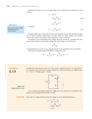 Knowing the current, we can now apply Ohm’s law to determine the voltage across each
resistor:
2.10
Similarly,
2.11
Though simple, Eqs. (2.10) and (2.11) are very important because they describe the oper-
ation of what is called a voltage divider. In other words, the source voltage v(t) is divided
between the resistors and in direct proportion to their resistances.
In essence, if we are interested in the voltage across the resistor we bypass the calcu-
lation of the current i(t) and simply multiply the input voltage v(t) by the ratio
As illustrated in Eq. (2.10), we are using the current in the calculation, but not explicitly.
Note that the equations satisfy Kirchhoff’s voltage law, since
-v(t) +
R1
R1 + R2
v(t) +
R2
R1 + R2
v(t) = 0
R1
R1 + R2
R1,
R2
R1
vR2
=
R2
R1 + R2
v(t)
=
R1
R1 + R2
v(t)
= R1 c
v(t)
R1 + R2
d
vR1
= R1i(t)
40 C H A P T E R 2 R E S I S T I V E C I R C U I T S
Consider the circuit shown in Fig. 2.16. The circuit is identical to Fig. 2.15 except that
is a variable resistor such as the volume control for a radio or television set. Suppose that
and R2 = 30 k.
R1 = 90 k,
V
S = 9 V,
R1
EXAMPLE
2.13
SOLUTION
VS
V2
R1
I
R2
+
–
±
–
Figure 2.16
Voltage-divider circuit.
Let us examine the change in both the voltage across and the power absorbed in this
resistor as is changed from 90 k to 15 k.
Since this is a voltage-divider circuit, the voltage can be obtained directly as
= 2.25 V
= c
30k
90k + 30k
d (9)
V2 = c
R2
R1 + R2
d V
S
V
2
R1
R2
The manner in which voltage
divides between two
series resistors.
[ h i n t ]
irwin02_025-100hr.qxd 30-06-2010 13:14 Page 40
 