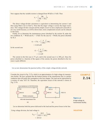 Let us now demonstrate the practical utility of this simple voltage-divider network.
S E C T I O N 2 . 3 S I N G L E - L O O P C I R C U I T S 41
SOLUTION
EXAMPLE
2.14
Consider the circuit in Fig. 2.17a, which is an approximation of a high-voltage dc transmis-
sion facility. We have assumed that the bottom portion of the transmission line is a perfect
conductor and will justify this assumption in the next chapter. The load can be represented by
a resistor of value 183.5 . Therefore, the equivalent circuit of this network is shown in
Fig. 2.17b.
Figure 2.17
A high-voltage dc
transmission facility.
(a) (b)
400-mile transmission line
Line resistance is 0.04125 /mile
Perfect conductor
Load
400 kV
2 kA
Vload
16.5 
183.5 
400 kV
2 kA
+
–
±
–
±
–
Let us determine both the power delivered to the load and the power losses in the line.
Using voltage division, the load voltage is
= 367 kV
V
load = c
183.5
183.5 + 16.5
d 400k
Now suppose that the variable resistor is changed from 90 k to 15 k. Then
The direct voltage-divider calculation is equivalent to determining the current I and
then using Ohm’s law to find Note that the larger voltage is across the larger resist-
ance. This voltage-divider concept and the simple circuit we have employed to describe it
are very useful because, as will be shown later, more complicated circuits can be reduced
to this form.
Finally, let us determine the instantaneous power absorbed by the resistor under the
two conditions and For the case the power absorbed
by is
In the second case
The current in the first case is 75 A, and in the second case it is 200 A. Since the
power absorbed is a function of the square of the current, the power absorbed in the two
cases is quite different.
= 1.2 mW
P2 = a
9
45k
b
2
(30k)
= 0.169 mW
P2 = I2
R2 = a
9
120k
b
2
(30k)
R2
R1 = 90 k,
R1 = 15 k.
R1 = 90 k
R2
V
2.
= 6 V
V
2 = c
30k
30k + 15k
d 9
irwin02_025-100hr.qxd 30-06-2010 13:14 Page 41
 