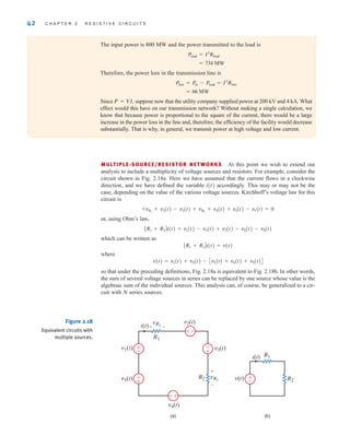 42 C H A P T E R 2 R E S I S T I V E C I R C U I T S
(a) (b)
R1
R2
i(t)
v(t)
vR1
vR2
R2
R1
v1(t)
v2(t)
i(t)
v3(t)
v4(t)
v5(t)
+
+
–
–
-
+
–
±
±
–
-
+
+
-
±
–
Figure 2.18
Equivalent circuits with
multiple sources.
The input power is 800 MW and the power transmitted to the load is
Therefore, the power loss in the transmission line is
Since P=VI, suppose now that the utility company supplied power at 200 kV and 4 kA. What
effect would this have on our transmission network? Without making a single calculation, we
know that because power is proportional to the square of the current, there would be a large
increase in the power loss in the line and, therefore, the efficiency of the facility would decrease
substantially. That is why, in general, we transmit power at high voltage and low current.
= 66 MW
Pline = Pin - Pload = I2
Rline
= 734 MW
Pload = I2
Rload
MULTIPLE-SOURCE/RESISTOR NETWORKS At this point we wish to extend our
analysis to include a multiplicity of voltage sources and resistors. For example, consider the
circuit shown in Fig. 2.18a. Here we have assumed that the current flows in a clockwise
direction, and we have defined the variable i(t) accordingly. This may or may not be the
case, depending on the value of the various voltage sources. Kirchhoff’s voltage law for this
circuit is
or, using Ohm’s law,
which can be written as
where
so that under the preceding definitions, Fig. 2.18a is equivalent to Fig. 2.18b. In other words,
the sum of several voltage sources in series can be replaced by one source whose value is the
algebraic sum of the individual sources. This analysis can, of course, be generalized to a cir-
cuit with N series sources.
v(t) = v1(t) + v3(t) - Cv2(t) + v4(t) + v5(t)D
AR1 + R2Bi(t) = v(t)
AR1 + R2Bi(t) = v1(t) - v2(t) + v3(t) - v4(t) - v5(t)
+vR1
+ v2(t) - v3(t) + vR2
+ v4(t) + v5(t) - v1(t) = 0
irwin02_025-100hr.qxd 30-06-2010 13:14 Page 42
 