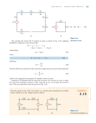 S E C T I O N 2 . 3 S I N G L E - L O O P C I R C U I T S 43
Now consider the circuit with N resistors in series, as shown in Fig. 2.19a. Applying
Kirchhoff’s voltage law to this circuit yields
and therefore,
v(t)=RSi(t) 2.12
where
2.13
and hence,
2.14
Note also that for any resistor in the circuit, the voltage across is given by the expression
2.15
which is the voltage-division property for multiple resistors in series.
Equation (2.13) illustrates that the equivalent resistance of N resistors in series is simply
the sum of the individual resistances. Thus, using Eq. (2.13), we can draw the circuit in
Fig. 2.19b as an equivalent circuit for the one in Fig. 2.19a.
vRi
=
Ri
RS
v(t)
Ri
Ri
i(t) =
v(t)
RS
RS = R1 + R2 + p + RN
= R1i(t) + R2i(t) + p + RNi(t)
v(t) = vR1
+ vR2
+ p + vRN
(a) (b)
+ -
vR1
+
-vRN
RN
+ -
vR2 + -
+
-
vR3
vR4
R4
R3
R2
R1
R5 RS=R1+R2+R3+…+RN
+
-
vR5
i(t)
i(t)
v(t)
v(t)
±
–
±
–
Figure 2.19
Equivalent circuits.
EXAMPLE
2.15
Given the circuit in Fig. 2.20a, let us find I, and the power absorbed by the 30-k
resistor. Finally, let us use voltage division to find V
bc.
V
bd,
Figure 2.20
Circuit used in Example 2.15.
±
–
±
–
±
–
I
12 V
6 V
30 k
10 k 20 k
e d
a b c
6 V
b
(b)
(a)
c
40 k
20 k
irwin02_025-100hr.qxd 30-06-2010 13:14 Page 43
 