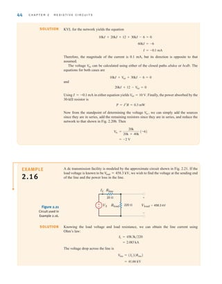 44 C H A P T E R 2 R E S I S T I V E C I R C U I T S
Knowing the load voltage and load resistance, we can obtain the line current using
Ohm’s law:
The voltage drop across the line is
= 41.66 kV
V
line = (IL)(Rline)
= 2.083 kA
IL = 458.3k兾220
SOLUTION
Rline
Rload Vload=458.3 kV
IL
VS 220 
20  +
-
±
–
Figure 2.21
Circuit used in
Example 2.16.
EXAMPLE
2.16
A dc transmission facility is modeled by the approximate circuit shown in Fig. 2.21. If the
load voltage is known to be we wish to find the voltage at the sending end
of the line and the power loss in the line.
V
load = 458.3 kV,
KVL for the network yields the equation
Therefore, the magnitude of the current is 0.1 mA, but its direction is opposite to that
assumed.
The voltage can be calculated using either of the closed paths abdea or bcdb. The
equations for both cases are
and
Using I=–0.1 mA in either equation yields Finally, the power absorbed by the
30-k resistor is
Now from the standpoint of determining the voltage we can simply add the sources
since they are in series, add the remaining resistors since they are in series, and reduce the
network to that shown in Fig. 2.20b. Then
= -2 V
Vbc =
20k
20k + 40k
(-6)
V
bc,
P = I2
R = 0.3 mW
V
bd = 10 V.
20kI + 12 - V
bd = 0
10kI + V
bd + 30kI - 6 = 0
V
bd
I = -0.1 mA
60kI = -6
10kI + 20kI + 12 + 30kI - 6 = 0
SOLUTION
irwin02_025-100hr.qxd 30-06-2010 13:14 Page 44
 