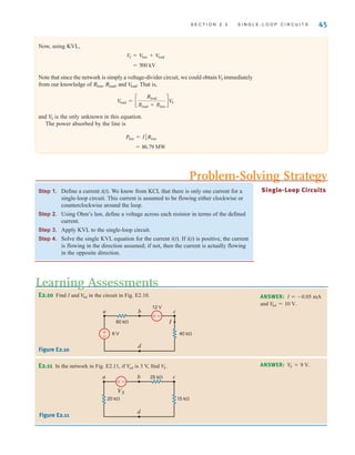 S E C T I O N 2 . 3 S I N G L E - L O O P C I R C U I T S 45
Step 1. Define a current i(t). We know from KCL that there is only one current for a
single-loop circuit. This current is assumed to be flowing either clockwise or
counterclockwise around the loop.
Step 2. Using Ohm’s law, define a voltage across each resistor in terms of the defined
current.
Step 3. Apply KVL to the single-loop circuit.
Step 4. Solve the single KVL equation for the current i(t). If i(t) is positive, the current
is flowing in the direction assumed; if not, then the current is actually flowing
in the opposite direction.
Single-Loop Circuits
E2.10 Find I and in the circuit in Fig. E2.10.
V
bd ANSWER: I  0.05 mA
and .
V
bd = 10 V
E2.11 In the network in Fig. E2.11, if is 3 V, find VS.
V
ad
ANSWER: V
S = 9 V.
I
6 V
12 V
40 k
80 k
a b c
d
–
±
±
–
Figure E2.10
–
±
VS
20 k
25 k
15 k
a b c
d
Figure E2.11
Learning Assessments
Problem-Solving Strategy
Now, using KVL,
Note that since the network is simply a voltage-divider circuit, we could obtain immediately
from our knowledge of , , and . That is,
and is the only unknown in this equation.
The power absorbed by the line is
= 86.79 MW
Pline = I2
LRline
V
S
V
load = c
Rload
Rload + Rline
dV
S
V
load
Rload
Rline
V
S
= 500 kV
VS = V
line + V
load
irwin02_025-100hr.qxd 30-06-2010 13:14 Page 45
 