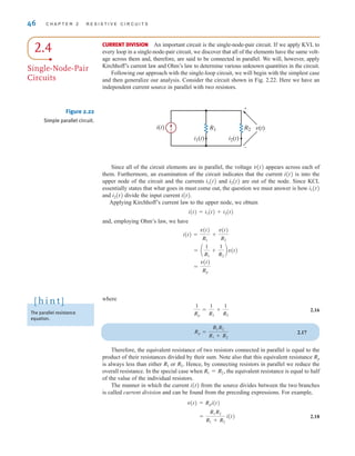 where
2.16
2.17
Therefore, the equivalent resistance of two resistors connected in parallel is equal to the
product of their resistances divided by their sum. Note also that this equivalent resistance
is always less than either or Hence, by connecting resistors in parallel we reduce the
overall resistance. In the special case when the equivalent resistance is equal to half
of the value of the individual resistors.
The manner in which the current i(t) from the source divides between the two branches
is called current division and can be found from the preceding expressions. For example,
2.18
=
R1R2
R1 + R2
i(t)
v(t) = Rpi(t)
R1 = R2,
R2.
R1
Rp
Rp =
R1R2
R1 + R2
1
Rp
=
1
R1
+
1
R2
46 C H A P T E R 2 R E S I S T I V E C I R C U I T S
The parallel resistance
equation.
[ h i n t ]
CURRENT DIVISION An important circuit is the single-node-pair circuit. If we apply KVL to
every loop in a single-node-pair circuit, we discover that all of the elements have the same volt-
age across them and, therefore, are said to be connected in parallel. We will, however, apply
Kirchhoff’s current law and Ohm’s law to determine various unknown quantities in the circuit.
Following our approach with the single-loop circuit, we will begin with the simplest case
and then generalize our analysis. Consider the circuit shown in Fig. 2.22. Here we have an
independent current source in parallel with two resistors.
R2
R1 v(t)
i(t)
i1(t) i2(t)
+
–
Figure 2.22
Simple parallel circuit.
Since all of the circuit elements are in parallel, the voltage v(t) appears across each of
them. Furthermore, an examination of the circuit indicates that the current i(t) is into the
upper node of the circuit and the currents i1(t) and i2(t) are out of the node. Since KCL
essentially states that what goes in must come out, the question we must answer is how i1(t)
and i2(t) divide the input current i(t).
Applying Kirchhoff’s current law to the upper node, we obtain
i(t)=i1(t)+i2(t)
and, employing Ohm’s law, we have
=
v(t)
Rp
= a
1
R1
+
1
R2
bv(t)
i(t) =
v(t)
R1
+
v(t)
R2
2.4
Single-Node-Pair
Circuits
irwin02_025-100hr.qxd 30-06-2010 13:14 Page 46
 