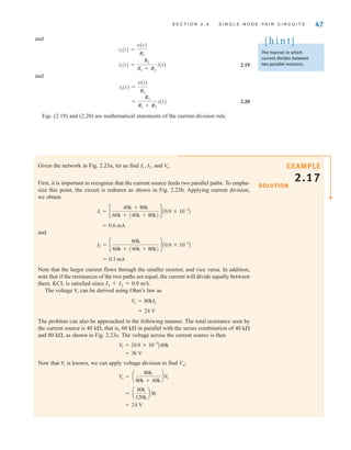 S E C T I O N 2 . 4 S I N G L E - N O D E - P A I R C I R C U I T S 47
The manner in which
current divides between
two parallel resistors.
[ h i n t ]
Given the network in Fig. 2.23a, let us find and
First, it is important to recognize that the current source feeds two parallel paths. To empha-
size this point, the circuit is redrawn as shown in Fig. 2.23b. Applying current division,
we obtain
and
Note that the larger current flows through the smaller resistor, and vice versa. In addition,
note that if the resistances of the two paths are equal, the current will divide equally between
them. KCL is satisfied since I1+I2=0.9 mA.
The voltage can be derived using Ohm’s law as
The problem can also be approached in the following manner. The total resistance seen by
the current source is 40 k, that is, 60 k in parallel with the series combination of 40 k
and 80 k, as shown in Fig. 2.23c. The voltage across the current source is then
Now that is known, we can apply voltage division to find Vo:
= 24 V
= a
80k
120k
b36
V
o = a
80k
80k + 40k
bV
1
V
1
= 36 V
V
1 = A0.9 * 10-3
B40k
= 24 V
V
o = 80kI2
V
o
= 0.3 mA
I2 = c
60k
60k + (40k + 80k)
d A0.9 * 10-3
B
= 0.6 mA
I1 = c
40k + 80k
60k + (40k + 80k)
d A0.9 * 10-3
B
Vo.
I1, I2,
and
2.19
and
2.20
Eqs. (2.19) and (2.20) are mathematical statements of the current-division rule.
=
R1
R1 + R2
i(t)
i2(t) =
v(t)
R2
i1(t) =
R2
R1 + R2
i(t)
i1(t) =
v(t)
R1
SOLUTION
EXAMPLE
2.17
irwin02_025-100hr.qxd 30-06-2010 13:14 Page 47
 