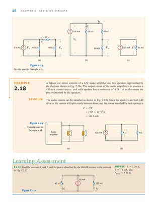 48 C H A P T E R 2 R E S I S T I V E C I R C U I T S
ANSWER:
and
P40 k = 5.76 W.
I2 = -4 mA,
I1 = 12 mA,
E2.12 Find the currents and and the power absorbed by the 40-k resistor in the network
in Fig. E2.12.
I2
I1
I1 I2
40 k 120 k
16 mA
Figure E2.12
Learning Assessment
(a) (b) (c)
40 k
0.9 mA V1
+
–
Vo
I2
I1
60 k 80 k
40 k
0.9 mA
+
–
V1
+
–
I1
I2
80 k
40 k
60 k
Vo
+
–
0.9 mA
V1
+
–
Figure 2.23
Circuits used in Example 2.17.
A typical car stereo consists of a 2-W audio amplifier and two speakers represented by
the diagram shown in Fig. 2.24a. The output circuit of the audio amplifier is in essence a
430-mA current source, and each speaker has a resistance of 4 . Let us determine the
power absorbed by the speakers.
The audio system can be modeled as shown in Fig. 2.24b. Since the speakers are both 4-
devices, the current will split evenly between them, and the power absorbed by each speaker is
= 184.9 mW
= A215 * 10-3
B
2
(4)
P = I2
R
(a) (b)
Audio
amplifier
430 mA 4  4 
Figure 2.24
Circuits used in
Example 2.18.
SOLUTION
EXAMPLE
2.18
irwin02_025-100hr.qxd 30-06-2010 13:14 Page 48
 