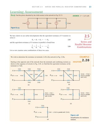 S E C T I O N 2 . 5 S E R I E S A N D P A R A L L E L R E S I S T O R C O M B I N A T I O N S 51
E2.13 Find the power absorbed by the 6-kΩ resistor in the network in Fig. E2.13.
6 mA
4 mA
4 k 6 k 12 k
ANSWER: P  2.67 mW.
Figure E2.13
Learning Assessment
2.5
Series and
Parallel Resistor
Combinations
We have shown in our earlier developments that the equivalent resistance of N resistors in
series is
2.25
and the equivalent resistance of N resistors in parallel is found from
2.26
Let us now examine some combinations of these two cases.
1
Rp
=
1
R1
+
1
R2
+ p +
1
RN
RS = R1 + R2 + p + RN
We wish to determine the resistance at terminals A-B in the network in Fig. 2.28a.
Starting at the opposite end of the network from the terminals and combining resistors as
shown in the sequence of circuits in Fig. 2.28, we find that the equivalent resistance at the
terminals is 5 k.
SOLUTION
EXAMPLE
2.20
RAB
A
B
(a)
9 k 2 k
1 k
2 k 2 k 10 k
6 k 6 k
6 k
4 k RAB
A
B
9 k
2 k 2 k
6 k
6 k
4 k
(b)
12 k=10 k+
(6 k in parallel
with 3 k)
RAB
A
B
(c)
9 k
2 k
6 k
4 k
6 k=2 k+
(6 k in parallel
with 12 k)
RAB
A
B
(d)
2 k
4 k
12 k=9 k+
(6 k in parallel
with 6 k)
RAB
A
B
2 k
(e)
3 k=(4 k in parallel with 12 k)
Figure 2.28
Simplification of a resistance
network.
irwin02_025-100hr.qxd 30-06-2010 13:14 Page 51
 