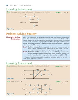 52 C H A P T E R 2 R E S I S T I V E C I R C U I T S
When trying to determine the equivalent resistance at a pair of terminals of a network com-
posed of an interconnection of numerous resistors, it is recommended that the analysis
begin at the end of the network opposite the terminals. Two or more resistors are combined
to form a single resistor, thus simplifying the network by reducing the number of compo-
nents as the analysis continues in a steady progression toward the terminals. The simplifi-
cation involves the following:
Step 1. Resistors in series. Resistors R1 and R2 are in series if they are connected end
to end with one common node and carry exactly the same current. They can
then be combined into a single resistor RS, where RS=R1+R2.
Step 2. Resistors in parallel. Resistors R1 and R2 are in parallel if they are connected to
the same two nodes and have exactly the same voltage across their terminals. They
can then be combined into a single resistor Rp, where
These two combinations are used repeatedly, as needed, to reduce the network to a
single resistor at the pair of terminals.
Rp = R1R2兾AR1 + R2B.
Simplifying Resistor
Combinations
E2.15 Find the equivalent resistance at the terminals A-B in the circuit in Fig. E2.15. ANSWER: RAB  3 k.
RAB
A
B
4 k 4 k
3 k
12 k 8 k
6 k
Figure E2.15
Learning Assessment
Problem-Solving Strategy
E2.16 Find RAB in Fig. E2.16. ANSWER: RAB  12 k.
4 k
A
B
3 k 2 k
4 k 4 k 2 k
8 k
12 k
6 k 2 k
RAB
Figure E2.16
E2.14 Find the equivalent resistance at the terminals A-B in the network in Fig. E2.14.
A
B
6 k 3 k
18 k
10 k
6 k
RAB
Figure E2.14
ANSWER: RAB  22 k.
Learning Assessment
irwin02_025-100hr.qxd 30-06-2010 13:14 Page 52
 