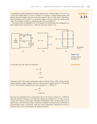 S E C T I O N 2 . 5 S E R I E S A N D P A R A L L E L R E S I S T O R C O M B I N A T I O N S 53
A standard dc current-limiting power supply shown in Fig. 2.29a provides 0–18 V at 3 A to
a load. The voltage drop, across a resistor, R, is used as a current-sensing device, fed
back to the power supply and used to limit the current I. That is, if the load is adjusted so
that the current tries to exceed 3 A, the power supply will act to limit the current to that
value. The feedback voltage, should typically not exceed 600 mV.
If we have a box of standard 0.1- , 5-W resistors, let us determine the configuration of
these resistors that will provide when the current is 3 A.
VR = 600 mV
Æ
V
R ,
V
R,
(a) (b) (c)
0.1 
0.1 
dc
power
supply
R
I
Load
0 A
0 A
All resistors
0.1 
VR
+
+
-
-
R
R
Figure 2.29
Circuits used in
Example 2.21.
SOLUTION
Using Ohm’s law, the value of R should be
Therefore, two 0.1- resistors connected in series, as shown in Fig. 2.29b, will provide the
proper feedback voltage. Suppose, however, that the power supply current is to be limited
to 9 A. The resistance required in this case to produce is
We must now determine how to interconnect the 0.1- resistor to obtain .
Since the desired resistance is less than the components available (i.e., 0.1- ), we must
connect the resistors in some type of parallel configuration. Since all the resistors are of
equal value, note that three of them connected in parallel would provide a resistance of
one-third their value, or . Then two such combinations connected in series, as
shown in Fig. 2.29c, would produce the proper resistance.
0.0333 
Æ
R = 0.0667 
Æ
= 0.0667 
R =
0.6
9
V
R = 600 mV
= 0.2 
=
0.6
3
R =
V
R
I
EXAMPLE
2.21
irwin02_025-100hr.qxd 30-06-2010 13:14 Page 53
 