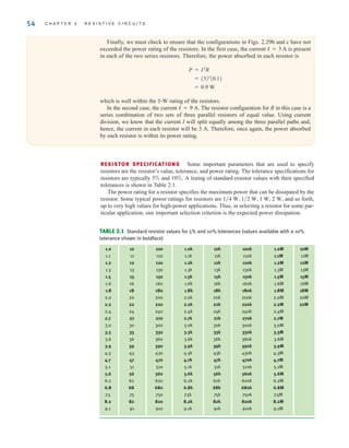 54 C H A P T E R 2 R E S I S T I V E C I R C U I T S
TABLE 2.1 Standard resistor values for 5% and 10% tolerances (values available with a 10%
tolerance shown in boldface)
1.0 10 100 1.0k 10k 100k 1.0M 10M
1.1 11 110 1.1k 11k 110k 1.1M 11M
1.2 12 120 1.2k 12k 120k 1.2M 12M
1.3 13 130 1.3k 13k 130k 1.3M 13M
1.5 15 150 1.5k 15k 150k 1.5M 15M
1.6 16 160 1.6k 16k 160k 1.6M 16M
1.8 18 180 1.8k 18k 180k 1.8M 18M
2.0 20 200 2.0k 20k 200k 2.0M 20M
2.2 22 220 2.2k 22k 220k 2.2M 22M
2.4 24 240 2.4k 24k 240k 2.4M
2.7 27 270 2.7k 27k 270k 2.7M
3.0 30 300 3.0k 30k 300k 3.0M
3.3 33 330 3.3k 33k 330k 3.3M
3.6 36 360 3.6k 36k 360k 3.6M
3.9 39 390 3.9k 39k 390k 3.9M
4.3 43 430 4.3k 43k 430k 4.3M
4.7 47 470 4.7k 47k 470k 4.7M
5.1 51 510 5.1k 51k 510k 5.1M
5.6 56 560 5.6k 56k 560k 5.6M
6.2 62 620 6.2k 62k 620k 6.2M
6.8 68 680 6.8k 68k 680k 6.8M
7.5 75 750 7.5k 75k 750k 7.5M
8.2 82 820 8.2k 82k 820k 8.2M
9.1 91 910 9.1k 91k 910k 9.1M
RESISTOR SPECIFICATIONS Some important parameters that are used to specify
resistors are the resistor’s value, tolerance, and power rating. The tolerance specifications for
resistors are typically 5% and 10%. A listing of standard resistor values with their specified
tolerances is shown in Table 2.1.
The power rating for a resistor specifies the maximum power that can be dissipated by the
resistor. Some typical power ratings for resistors are and so forth,
up to very high values for high-power applications. Thus, in selecting a resistor for some par-
ticular application, one important selection criterion is the expected power dissipation.
1兾4 W, 1兾2 W, 1 W, 2 W,
Finally, we must check to ensure that the configurations in Figs. 2.29b and c have not
exceeded the power rating of the resistors. In the first case, the current is present
in each of the two series resistors. Therefore, the power absorbed in each resistor is
which is well within the 5-W rating of the resistors.
In the second case, the current The resistor configuration for R in this case is a
series combination of two sets of three parallel resistors of equal value. Using current
division, we know that the current I will split equally among the three parallel paths and,
hence, the current in each resistor will be 3 A. Therefore, once again, the power absorbed
by each resistor is within its power rating.
I = 9 A.
= 0.9 W
= (3)2
(0.1)
P = I2
R
I = 3 A
irwin02_025-100hr.qxd 30-06-2010 13:14 Page 54
 