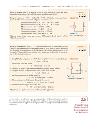 Given the network in Fig. 2.30, we wish to find the range for both the current and power
dissipation in the resistor if R is a 2.7-k resistor with a tolerance of 10%.
Using the equations I=V/R=10/R and , the minimum and maxi-
mum values for the resistor, current, and power are outlined next.
Minimum resistor value=R(1-0.1)=0.9 R=2.43 k
Maximum resistor value=R(1+0.1)=1.1 R=2.97 k
Minimum current value=10/2970=3.37 mA
Maximum current value=10/2430=4.12 mA
Minimum power value=100/2970=33.7 mW
Maximum power value=100/2430=41.2 mW
Thus, the ranges for the current and power are 3.37 mA to 4.12 mA and 33.7 mW to
41.2 mW, respectively.
P = V2
兾R = 100兾R
S E C T I O N 2 . 6 C I R C U I T S W I T H S E R I E S - P A R A L L E L C O M B I N A T I O N S O F R E S I S T O R S 55
I
10 V R
±
–
Figure 2.30
Circuit used in Example 2.22.
Given the network shown in Fig. 2.31: (a) find the required value for the resistor R; (b) use
Table 2.1 to select a standard 10% tolerance resistor for R; (c) using the resistor selected in
(b), determine the voltage across the 3.9-k resistor; (d) calculate the percent error in the
voltage if the standard resistor selected in (b) is used; and (e) determine the power rat-
ing for this standard component.
V
1,
SOLUTION
a. Using KVL, the voltage across R is 19 V. Then using Ohm’s law, the current in the loop is
I=5/3.9k=1.282 mA
The required value of R is then
R=19/0.001282=14.82 k
b. As shown in Table 2.1, the nearest standard 10% tolerance resistor is 15 k.
c. Using the standard 15-k resistor, the actual current in the circuit is
I=24/18.9k=1.2698 mA
and the voltage across the 3.9-k resistor is
V=IR=(0.0012698)(3.9k)=4.952 V
d. The percent error involved in using the standard resistor is
% Error=(4.952-5)/5*100=–0.96%
e. The power absorbed by the resistor R is then
Therefore, even a quarter-watt resistor is adequate in this application.
P = IR = (0.0012698)2
(15k) = 24.2 mW
24 V
R
V1=5 V
+
–
3.9 k
±
–
Figure 2.31
Circuit used in Example 2.23.
2.6
Circuits with
Series-Parallel
Combinations
of Resistors
At this point we have learned many techniques that are fundamental to circuit analysis.
Now we wish to apply them and show how they can be used in concert to analyze circuits.
We will illustrate their application through a number of examples that will be treated in
some detail.
SOLUTION
EXAMPLE
2.22
EXAMPLE
2.23
irwin02_025-100hr.qxd 30-06-2010 13:14 Page 55
 