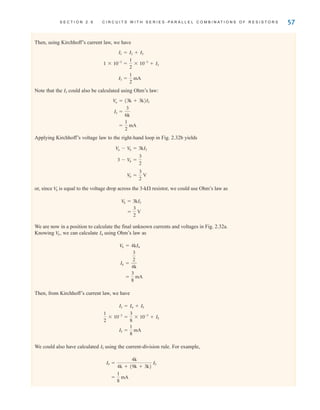 S E C T I O N 2 . 6 C I R C U I T S W I T H S E R I E S - P A R A L L E L C O M B I N A T I O N S O F R E S I S T O R S 57
Then, using Kirchhoff’s current law, we have
Note that the could also be calculated using Ohm’s law:
Applying Kirchhoff’s voltage law to the right-hand loop in Fig. 2.32b yields
or, since is equal to the voltage drop across the 3-k resistor, we could use Ohm’s law as
We are now in a position to calculate the final unknown currents and voltages in Fig. 2.32a.
Knowing we can calculate using Ohm’s law as
Then, from Kirchhoff’s current law, we have
We could also have calculated using the current-division rule. For example,
=
1
8
mA
I5 =
4k
4k + (9k + 3k)
I3
I5
I5 =
1
8
mA
1
2
* 10-3
=
3
8
* 10-3
+ I5
I3 = I4 + I5
=
3
8
mA
I4 =
3
2
4k
V
b = 4kI4
I4
V
b,
=
3
2
V
V
b = 3kI3
V
b
V
b =
3
2
V
3 - V
b =
3
2
V
a - V
b = 3kI3
=
1
2
mA
I3 =
3
6k
V
a = (3k + 3k)I3
I3
I3 =
1
2
mA
1 * 10-3
=
1
2
* 10-3
+ I3
I1 = I2 + I3
irwin02_025-100hr.qxd 30-06-2010 13:14 Page 57
 