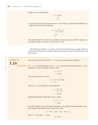 58 C H A P T E R 2 R E S I S T I V E C I R C U I T S
Given the circuit in Fig. 2.33 and let us find the source voltage
If then from Ohm’s law, can now be used to calculate
Kirchhoff’s current law applied at node y yields
Then, from Ohm’s law, we have
Since is now known, I5 can be obtained:
Applying Kirchhoff’s current law at node x yields
Now KVL applied to any closed path containing will yield the value of this input source.
For example, if the path is the outer loop, KVL yields
Since and
V
o = 36 V
I5 = 1.5 mA,
I1 = 3 mA
-Vo + 6kI1 + 3kI5 + 1kI5 + 4kI1 = 0
V
o
= 3 mA
I1 = I2 + I5
= 1.5 mA
I5 =
V
a + V
b
3k + 1k
V
a + V
b
= 3 V
V
a = A1.5 * 10-3
B(2k)
= 1.5 mA
I2 = I3 + I4
I3 = 1 mA.
V
b
V
b = 3 V.
I4 = 1兾2 mA,
V
o.
I4 = 1兾2 mA,
SOLUTION
EXAMPLE
2.25
Finally, can be computed as
can also be found using voltage division (i.e., the voltage will be divided between the
9-k and 3-k resistors). Therefore,
Note that Kirchhoff’s current law is satisfied at every node and Kirchhoff’s voltage law
is satisfied around every loop, as shown in Fig. 2.32d.
=
3
8
V
V
c = c
3k
3k + 9k
dV
b
V
b
V
c
=
3
8
V
V
c = I5(3k)
V
c
The following example is, in essence, the reverse of the previous example in that we
are given the current in some branch in the network and are asked to find the value of the
input source.
irwin02_025-100hr.qxd 30-06-2010 13:14 Page 58
 