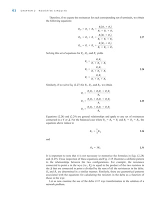 62 C H A P T E R 2 R E S I S T I V E C I R C U I T S
Therefore, if we equate the resistances for each corresponding set of terminals, we obtain
the following equations:
2.27
Solving this set of equations for Ra, Rb, and Rc yields
2.28
Similarly, if we solve Eq. (2.27) for R1, R2, and R3, we obtain
2.29
Equations (2.28) and (2.29) are general relationships and apply to any set of resistances
connected in a Y or . For the balanced case where Ra=Rb=Rc and R1=R2=R3, the
equations above reduce to
2.30
and
2.31
It is important to note that it is not necessary to memorize the formulas in Eqs. (2.28)
and (2.29). Close inspection of these equations and Fig. 2.35 illustrates a definite pattern
to the relationships between the two configurations. For example, the resistance
connected to point a in the wye (i.e., Ra) is equal to the product of the two resistors in
the  that are connected to point a divided by the sum of all the resistances in the delta.
Rb and Rc are determined in a similar manner. Similarly, there are geometrical patterns
associated with the equations for calculating the resistors in the delta as a function of
those in the wye.
Let us now examine the use of the delta ∆ wye transformation in the solution of a
network problem.
R¢ = 3RY
RY =
1
3
R¢
R3 =
RaRb + RbRc + RaRc
Ra
R2 =
RaRb + RbRc + RaRc
Rc
R1 =
RaRb + RbRc + RaRc
Rb
Rc =
R1R3
R1 + R2 + R3
Rb =
R2R3
R1 + R2 + R3
Ra =
R1R2
R1 + R2 + R3
Rca = Rc + Ra =
R1AR2 + R3B
R1 + R2 + R3
Rbc = Rb + Rc =
R3AR1 + R2B
R3 + R1 + R2
Rab = Ra + Rb =
R2AR1 + R3B
R2 + R1 + R3
irwin02_025-100hr.qxd 30-06-2010 13:14 Page 62
 
