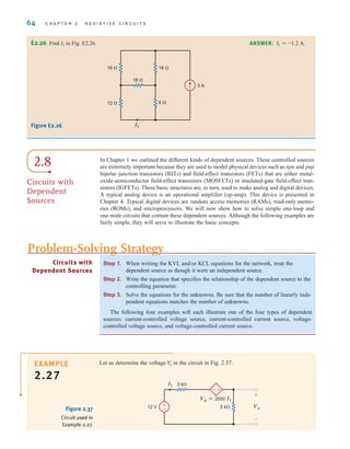 64 C H A P T E R 2 R E S I S T I V E C I R C U I T S
Step 1. When writing the KVL and/or KCL equations for the network, treat the
dependent source as though it were an independent source.
Step 2. Write the equation that specifies the relationship of the dependent source to the
controlling parameter.
Step 3. Solve the equations for the unknowns. Be sure that the number of linearly inde-
pendent equations matches the number of unknowns.
The following four examples will each illustrate one of the four types of dependent
sources: current-controlled voltage source, current-controlled current source, voltage-
controlled voltage source, and voltage-controlled current source.
Circuits with
Dependent Sources
Problem-Solving Strategy
E2.26 Find I1 in Fig. E2.26. ANSWER: I1=-1.2 A.
12 
18 
18 
18 
3 A
6 
I1
Figure E2.26
2.8
Circuits with
Dependent
Sources
In Chapter 1 we outlined the different kinds of dependent sources. These controlled sources
are extremely important because they are used to model physical devices such as npn and pnp
bipolar junction transistors (BJTs) and field-effect transistors (FETs) that are either metal-
oxide-semiconductor field-effect transistors (MOSFETs) or insulated-gate field-effect tran-
sistors (IGFETs). These basic structures are, in turn, used to make analog and digital devices.
A typical analog device is an operational amplifier (op-amp). This device is presented in
Chapter 4. Typical digital devices are random access memories (RAMs), read-only memo-
ries (ROMs), and microprocessors. We will now show how to solve simple one-loop and
one-node circuits that contain these dependent sources. Although the following examples are
fairly simple, they will serve to illustrate the basic concepts.
Let us determine the voltage in the circuit in Fig. 2.37.
V
o
Figure 2.37
Circuit used in
Example 2.27.
-
+
+
–
I1 3 k
5 k
12 V
Va=2000 I1
Vo
±
–
EXAMPLE
2.27
irwin02_025-100hr.qxd 30-06-2010 13:14 Page 64
 