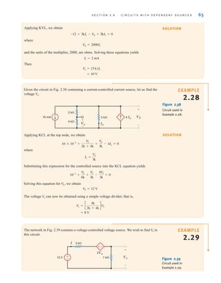 S E C T I O N 2 . 8 C I R C U I T S W I T H D E P E N D E N T S O U R C E S 65
The network in Fig. 2.39 contains a voltage-controlled voltage source. We wish to find in
this circuit.
V
o
Figure 2.39
Circuit used in
Example 2.29.
±
–
+
-
Vo
+
–
I 3 k
1 k
12 V
2Vo
SOLUTION
Applying KVL, we obtain
where
and the units of the multiplier, 2000, are ohms. Solving these equations yields
Then
= 10 V
V
o = (5 k)I1
I1 = 2 mA
VA = 2000I1
-12 + 3kI1 - V
A + 5kI1 = 0
SOLUTION
EXAMPLE
2.28
Given the circuit in Fig. 2.38 containing a current-controlled current source, let us find the
voltage V
o.
Figure 2.38
Circuit used in
Example 2.28.
Vo
VS
4 Io
Io
4 k
3 k
2 k
10 mA
+
–
+
–
Applying KCL at the top node, we obtain
where
Substituting this expression for the controlled source into the KCL equation yields
Solving this equation for we obtain
The voltage can now be obtained using a simple voltage divider; that is,
= 8 V
V
o = c
4k
2k + 4k
dV
S
V
o
V
S = 12 V
V
S,
10-2
+
V
S
6k
+
V
S
3k
-
4V
S
3k
= 0
Io =
VS
3k
10 * 10-3
+
VS
2k + 4k
+
V
S
3k
- 4Io = 0
EXAMPLE
2.29
irwin02_025-100hr.qxd 30-06-2010 13:14 Page 65
 