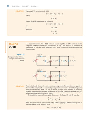 66 C H A P T E R 2 R E S I S T I V E C I R C U I T S
SOLUTION Applying KVL to this network yields
where
Hence, the KVL equation can be written as
or
I=2 mA
Therefore,
= 2 V
V
o = 1kI
-12 + 3kI + 2kI + 1kI = 0
V
o = 1kI
-12 + 3kI + 2V
o + 1kI = 0
An equivalent circuit for a FET common-source amplifier or BJT common-emitter
amplifier can be modeled by the circuit shown in Fig. 2.40a. We wish to determine an
expression for the gain of the amplifier, which is the ratio of the output voltage to the
input voltage.
EXAMPLE
2.30
R1
R3 R4 R5
(a)
i1(t)
vi(t) gm vg(t) vo(t)
+
–
R2
vg(t)
+
–
R1
RL
(b)
i1(t)
vi(t) gm vg(t) vo(t)
+
–
R2
vg(t)
+
–
±
–
±
–
Figure 2.40
Example circuit containing a
voltage-controlled current
source.
Note that although this circuit, which contains a voltage-controlled current source, appears to
be somewhat complicated, we are actually in a position now to solve it with techniques we
have studied up to this point. The loop on the left, or input to the amplifier, is essentially
detached from the output portion of the amplifier on the right. The voltage across is vg(t),
which controls the dependent current source.
To simplify the analysis, let us replace the resistors and with such that
Then the circuit reduces to that shown in Fig. 2.40b. Applying Kirchhoff’s voltage law to
the input portion of the amplifier yields
vi(t) = i1(t)AR1 + R2B
1
RL
=
1
R3
+
1
R4
+
1
R5
RL
R5
R4,
R3,
R2
SOLUTION
irwin02_025-100hr.qxd 30-06-2010 13:14 Page 66
 