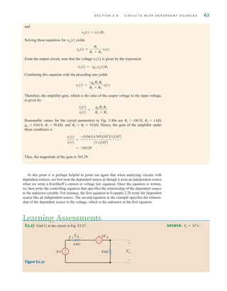 S E C T I O N 2 . 8 C I R C U I T S W I T H D E P E N D E N T S O U R C E S 67
and
vg(t)=i1(t)R2
Solving these equations for vg(t) yields
From the output circuit, note that the voltage vo(t) is given by the expression
vo(t)=–gmvg(t)RL
Combining this equation with the preceding one yields
Therefore, the amplifier gain, which is the ratio of the output voltage to the input voltage,
is given by
Reasonable values for the circuit parameters in Fig. 2.40a are
and Hence, the gain of the amplifier under
these conditions is
Thus, the magnitude of the gain is 165.29.
= -165.29
vo(t)
vi(t)
=
-(0.04)(4.545)A103
B(1)A103
B
(1.1)A103
B
R4 = R5 = 10 k.
R3 = 50 k,
gm = 0.04 S,
R2 = 1 k,
R1 = 100 ,
vo(t)
vi(t)
= -
gmRLR2
R1 + R2
vo(t) =
-gmRLR2
R1 + R2
vi(t)
vg(t) =
R2
R1 + R2
vi(t)
At this point it is perhaps helpful to point out again that when analyzing circuits with
dependent sources, we first treat the dependent source as though it were an independent source
when we write a Kirchhoff’s current or voltage law equation. Once the equation is written,
we then write the controlling equation that specifies the relationship of the dependent source
to the unknown variable. For instance, the first equation in Example 2.28 treats the dependent
source like an independent source. The second equation in the example specifies the relation-
ship of the dependent source to the voltage, which is the unknown in the first equation.
E2.27 Find in the circuit in Fig. E2.27.
V
o ANSWER: V
o = 12 V.
±
–
Vo
VA
I 2VA
4 k
8 k
6 V
+
–
+ –
±
–
Figure E2.27
Learning Assessments
irwin02_025-100hr.qxd 30-06-2010 13:14 Page 67
 