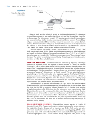 70 C H A P T E R 2 R E S I S T I V E C I R C U I T S
Figure 2.42
Thick-film chip resistor
cross-section.
Electrode (Inner)
Electrode
(Between)
Electrode (Outer)
Thick film
resistive element
Alumina
substrate
Protective
coating
Once the paste is screen printed, it is fired at temperatures around causing the
organic binders to vaporize and to allow the glass to melt and bind the metal and glass filler
to the substrate. The substrates are typically alumina ceramic. After firing, conductors
are screen printed and fired to form the contacts used to solder the resistors. A second layer
of glass is screen printed and fired to seal and protect the resistor. A cross-section of a typi-
cal thick-film resistor is shown in Fig. 2.42. Notice that the conductors are “wrapped” around
the substrate to allow them to be soldered from the bottom or top and allow the solder to
“wic” up the side to form a more reliable mechanical and electrical contact.
Thick-film resistors have typical “as fired” tolerances of These
wide tolerances are due to the fact that the screen printing process does not afford good geom-
etry transfer or consistent thickness. To obtain a better tolerance (i.e.,
the resistors can be trimmed with a YAG laser to remove a portion of the resistor and change
its value. The resistor is constantly measured during the cutting process to make sure the
resistance is within the specified tolerance.
THIN-FILM RESISTORS Thin-film resistors are fabricated by depositing a thin layer
(hundreds of angstroms, where one angstrom is one ten-billionth of a meter) of Tantalum
Nitride (TaN) or Nichrome (NiCr) onto a silicon or highly polished alumina ceramic sub-
strate. Using a photolithography process, the metal film is patterned and etched to form the
resistor structure. Thin-film metals have a limited resistivity (the reciprocal of conductivity—
a measure of a material’s ability to carry an electric current). This low resistivity limits the
practical range of thin-film resistors due to the large areas required. Both TaN and NiCr have
similar characteristics, but TaN is more chemically and thermally resistant and will hold up
better to harsh environments. Sputtered metal thin films are continuous and virtually defect
free, which makes them very stable, low-noise components that have negligible nonlinearity
when compared with the more porous thick-film materials.
Thin-film resistors are available in standard SMT packages, but are also available as wire-
bondable chips that can be directly patterned onto integrated circuits. A cross-sectional draw-
ing of the thin-film chip on ceramic or silicon is shown in Fig 2.43. Because of the addition-
al sophistication involved in fabrication, thin-film resistors are more expensive than thick-
film resistors. However, they have a number of important characteristics that make them the
preferred devices for a number of microwave applications. Like thick-film resistors, these
components can also be laser-trimmed to obtain a desired value within a specified tolerance.
Since the sputtered metal film is extremely thin, the power requirement for the laser is very
low, which in turn ensures that there will be minimal micro-cracking and therefore an
increased level of stability.
SILICON-DIFFUSED RESISTORS Silicon-diffused resistors are part of virtually all
integrated circuits (ICs). They are passive devices that are implemented to support or enhance
the capabilities of active devices, such as transistors and diodes. Both passive and active
devices are manufactured at the same time using the same technology (e.g., CMOS—com-
plementary metal-oxide semiconductor). The resistors are made by diffusing a dopant, such
as boron or phosphorus, into a silicon substrate at high temperature. This process is very
+兾- 0.5% to +兾- 1.0%),
+兾- 10% to +兾- 20%.
95%
850°C,
irwin02_025-100hr.qxd 30-06-2010 13:14 Page 70
 