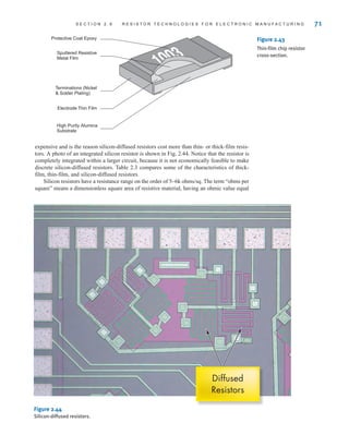 S E C T I O N 2 . 9 R E S I S T O R T E C H N O L O G I E S F O R E L E C T R O N I C M A N U F A C T U R I N G 71
Protective Coat Epoxy
High Purity Alumina
Substrate
Sputtered Resistive
Metal Film
Terminations (Nickel
 Solder Plating)
Electrode Thin Film
Figure 2.43
Thin-film chip resistor
cross-section.
expensive and is the reason silicon-diffused resistors cost more than thin- or thick-film resis-
tors. A photo of an integrated silicon resistor is shown in Fig. 2.44. Notice that the resistor is
completely integrated within a larger circuit, because it is not economically feasible to make
discrete silicon-diffused resistors. Table 2.3 compares some of the characteristics of thick-
film, thin-film, and silicon-diffused resistors.
Silicon resistors have a resistance range on the order of 5–6k ohms/sq. The term “ohms per
square” means a dimensionless square area of resistive material, having an ohmic value equal
Diffused
Resistors
Figure 2.44
Silicon-diffused resistors.
irwin02_025-100hr.qxd 30-06-2010 13:14 Page 71
 