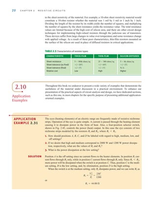 72 C H A P T E R 2 R E S I S T I V E C I R C U I T S
TABLE 2.3 Characteristics of resistor types
CHARACTERISTIC THICK-FILM THIN-FILM SILICON-DIFFUSED
Sheet resistance
Sheet tolerance (as fired) / / /
Sheet tolerance (final) / /
Relative cost Low High Higher
N兾A
1%
1%
2%
10%
20%
5 - 6k ohms兾sq
25 - 300 ohms兾sq
5 - 500k ohms兾sq
to the sheet resistivity of the material. For example, a 10-ohm sheet resistivity material would
constitute a 10-ohm resistor whether the material was 1 mil by 1 mil or 1 inch by 1 inch.
Dividing the length of the resistor by its width yields the number of squares, and multiplying
the number of squares by the sheet resistance yields the resistance value. The total resistance
values are limited because of the high cost of silicon area, and there are other circuit design
techniques for implementing high-valued resistors through the judicious use of transistors.
These devices suffer from large changes in value over temperature and some resistance change
with applied voltage. As a result of these poor characteristics, thin-film resistors mounted on
the surface of the silicon are used in place of diffused resistors in critical applications.
APPLICATION
EXAMPLE 2.31
The eyes (heating elements) of an electric range are frequently made of resistive nichrome
strips. Operation of the eye is quite simple. A current is passed through the heating element
causing it to dissipate power in the form of heat. Also, a four-position selector switch,
shown in Fig. 2.45, controls the power (heat) output. In this case the eye consists of two
nichrome strips modeled by the resistors and where
1. How should positions A, B, C, and D be labeled with regard to high, medium, low, and
off settings?
2. If we desire that high and medium correspond to 2000 W and 1200 W power dissipa-
tion, respectively, what are the values of and
3. What is the power dissipation at the low setting?
Position A is the off setting since no current flows to the heater elements. In position B, cur-
rent flows through only, while in position C current flows through only. Since
more power will be dissipated when the switch is at position C. Thus, position C is the medi-
um setting, B is the low setting, and, by elimination, position D is the high setting.
When the switch is at the medium setting, only dissipates power, and we can write as
or
R1 = 44.08 
R1 =
V2
S
P1
=
2302
1200
R1
R1
R1 6 R2,
R1
R2
R2?
R1
R1 6 R2.
R2,
R1
•
SOLUTION
2.10
Application
Examples
Throughout this book we endeavor to present a wide variety of examples that demonstrate the
usefulness of the material under discussion in a practical environment. To enhance our
presentation of the practical aspects of circuit analysis and design, we have dedicated sections,
such as this one, in most chapters for the specific purpose of presenting additional application-
oriented examples.
irwin02_025-100hr.qxd 30-06-2010 13:14 Page 72
 