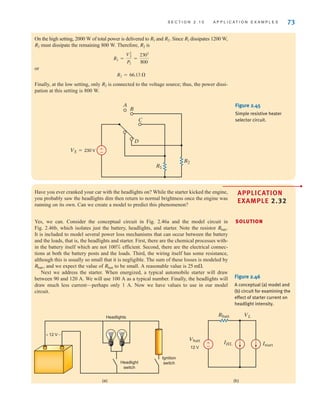 S E C T I O N 2 . 1 0 A P P L I C A T I O N E X A M P L E S 73
On the high setting, 2000 W of total power is delivered to and Since dissipates 1200 W,
must dissipate the remaining 800 W. Therefore, is
or
Finally, at the low setting, only is connected to the voltage source; thus, the power dissi-
pation at this setting is 800 W.
R2
R2 = 66.13 
R2 =
V2
S
P2
=
2302
800
R2
R2
R1
R2.
R1
±
–
A
B
D
C
R1
R2
VS=230 V
Figure 2.45
Simple resistive heater
selector circuit.
Have you ever cranked your car with the headlights on? While the starter kicked the engine,
you probably saw the headlights dim then return to normal brightness once the engine was
running on its own. Can we create a model to predict this phenomenon?
•
APPLICATION
EXAMPLE 2.32
Yes, we can. Consider the conceptual circuit in Fig. 2.46a and the model circuit in
Fig. 2.46b, which isolates just the battery, headlights, and starter. Note the resistor
It is included to model several power loss mechanisms that can occur between the battery
and the loads, that is, the headlights and starter. First, there are the chemical processes with-
in the battery itself which are not 100% efficient. Second, there are the electrical connec-
tions at both the battery posts and the loads. Third, the wiring itself has some resistance,
although this is usually so small that it is negligible. The sum of these losses is modeled by
and we expect the value of to be small. A reasonable value is
Next we address the starter. When energized, a typical automobile starter will draw
between 90 and 120 A. We will use 100 A as a typical number. Finally, the headlights will
draw much less current—perhaps only 1 A. Now we have values to use in our model
circuit.
25 m.
Rbatt
Rbatt,
Rbatt.
SOLUTION
12 V
12 V
Vbatt
Istart
Rbatt VL
IHL
+ -
Headlights
Headlight
switch
Ignition
switch
(a) (b)
±
–
Figure 2.46
A conceptual (a) model and
(b) circuit for examining the
effect of starter current on
headlight intensity.
irwin02_025-100hr.qxd 30-06-2010 13:14 Page 73
 