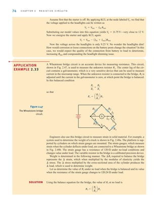 74 C H A P T E R 2 R E S I S T I V E C I R C U I T S
Assume first that the starter is off. By applying KCL at the node labeled we find that
the voltage applied to the headlights can be written as
Substituting our model values into this equation yields —very close to 12 V.
Now we energize the starter and apply KCL again:
Now the voltage across the headlights is only 9.25 V. No wonder the headlights dim!
How would corrosion or loose connections on the battery posts change the situation? In this
case, we would expect the quality of the connection from battery to load to deteriorate,
increasing and compounding the headlight dimming issue.
Rbatt
V
L = V
batt - AIHL + IstartBRbatt
V
L = 11.75 V
V
L = V
batt - IHLRbatt
V
L,
A Wheatstone bridge circuit is an accurate device for measuring resistance. This circuit,
shown in Fig. 2.47, is used to measure the unknown resistor The center leg of the cir-
cuit contains a galvanometer, which is a very sensitive device that can be used to measure
current in the microamp range. When the unknown resistor is connected to the bridge, is
adjusted until the current in the galvanometer is zero, at which point the bridge is balanced.
In this balanced condition
so that
Rx = a
R2
R1
bR3
R1
R3
=
R2
Rx
R3
Rx.
APPLICATION
EXAMPLE 2.33
•
Figure 2.47
The Wheatstone bridge
circuit.
R1 R2
I2
R3
I1
I3
IG Ix
Rx
G
Using the balance equation for the bridge, the value of at no load is
R3 = a
R1
R2
bRx
R3
SOLUTION
Engineers also use this bridge circuit to measure strain in solid material. For example, a
system used to determine the weight of a truck is shown in Fig. 2.48a. The platform is sup-
ported by cylinders on which strain gauges are mounted. The strain gauges, which measure
strain when the cylinder deflects under load, are connected to a Wheatstone bridge as shown
in Fig. 2.48b. The strain gauge has a resistance of under no-load conditions and
changes value under load. The variable resistor in the bridge is a calibrated precision device.
Weight is determined in the following manner. The required to balance the bridge
represents the strain, which when multiplied by the modulus of elasticity yields the
stress. The stress multiplied by the cross-sectional area of the cylinder produces the
load, which is used to determine weight.
Let us determine the value of under no load when the bridge is balanced and its value
when the resistance of the strain gauge changes to under load.
120.24 
R3
¢
¢
¢
¢
¢R3
120 
irwin02_025-100hr.qxd 30-06-2010 13:14 Page 74
 